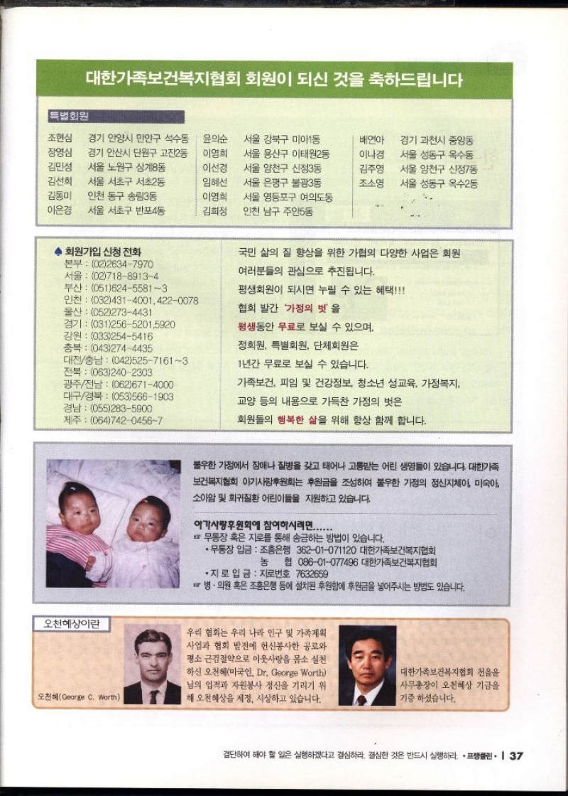 대한가족보건복지협회 회원이 되신 것을 축하드립니다  특별회원  조현심 경기 안양시 만안구 석수동  장영심  김민성  경기 안산시 단원구 고잔2동 서울 노원구 상계8동  이선경  김선희  서울 서초구 서초2동  임혜선  김동미  인천 동구 송림3동  이영희  이은경 서울 서초구 반포4동  김희정  서울 강북구 미아1동 윤의순 이영희 서울 용산구 이태원2동  서울 양천구 신정3동 서울 은평구 불광3동 서울 영등포구 여의도동 인천 남구 주안5동  배연아 경기 과천시 중앙동 이나경 서울 성동구 옥수동 김주영 서울 양천구 신정7동 조소영  서울 성동구 옥수2동  ◆ 회원가입 신청 전화  본부 0226347970 서울 0271889134 부산 05162455813  인천 03243140014220078  울산 0522734431  경기 03125652015920  강원 0332545416  충북 0432744435  대전충남 04252571613 전북 0632402303 광주전남 0626714000 대구경북 0535661903 경남 0552835900  제주 06474204567  오천혜상이란  오천혜George C. Worth  국민 삶의 질 향상을 위한 가협의 다양한 사업은 회원  여러분들의 관심으로 추진됩니다.  평생회원이 되시면 누릴 수 있는 혜택  협회 발간 가정의 벗을  평생동안 무료로 보실 수 있으며  정회원 특별회원 단체회원은  1년간 무료로 보실 수 있습니다.  가족보건 피임 및 건강정보 청소년 성교육 가정복지.  교양 등의 내용으로 가득찬 가정의 벗은  회원들의 행복한 삶을 위해 항상 함께 합니다.  불우한 가정에서 장애나 질병을 갖고 태어나 고통받는 어린 생명들이 있습니다. 대한가족  보건복지협회 아기사랑후원회는 후원금을 조성하여 불우한 가정의 정신지체아 미숙아 소아암 및 희귀질환 어린이들을 지원하고 있습니다.  아가사랑후원회에 참여하시려면......  무통장 혹은 지로를 통해 송금하는 방법이 있습니다.  •무통장 입금 조흥은행 36201071120 대한가족보건복지협회  농 협 08601077496 대한가족보건복지협회  •지로 입금 지로번호 7632659  병·의원 혹은 조흥은행 등에 설치된 후원함에 후원금을 넣어주시는 방법도 있습니다.  우리 협회는 우리 나라 인구 및 가족계획 사업과 협회 발전에 헌신봉사한 공로와 평소 근검절약으로 이웃사랑을 몸소 실천 하신 오천혜미국인. Dr. George Worth 님의 업적과 자원봉사 정신을 기리기 위 해 오천혜상을 제정 시상하고 있습니다.  대한가족보건복지협회 천을윤 사무총장이 오천혜상 기금을 기증하셨습니다. 