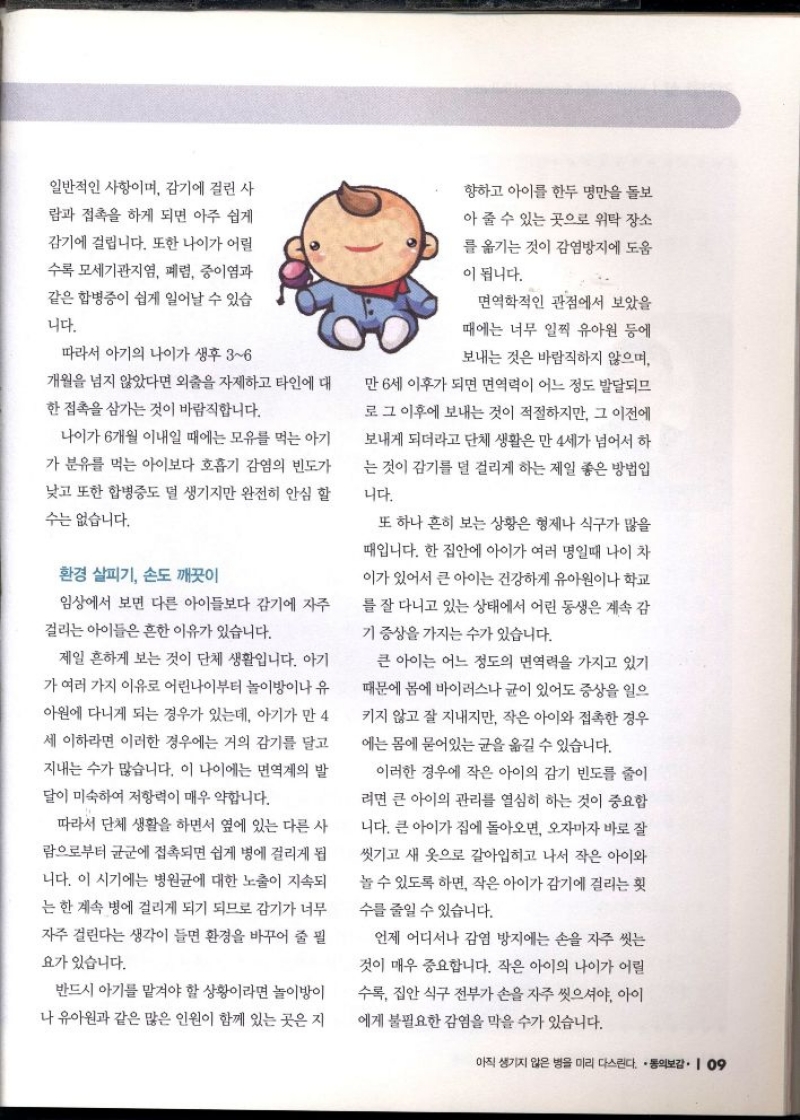 일반적인 사항이며 감기에 걸린 사  람과 접촉을 하게 되면 아주 쉽게  감기에 걸립니다. 또한 나이가 어릴  수록 모세기관지염 폐렴 중이염과 같은 합병증이 쉽게 일어날 수 있습  니다.  따라서 아기의 나이가 생후 36 개월을 넘지 않았다면 외출을 자제하고 타인에 대  한 접촉을 삼가는 것이 바람직합니다.  나이가 6개월 이내일 때에는 모유를 먹는 아기  가 분유를 먹는 아이보다 호흡기 감염의 빈도가  낮고 또한 합병증도 덜 생기지만 완전히 안심 할 수는 없습니다.  환경 살피기 손도 깨끗이  임상에서 보면 다른 아이들보다 감기에 자주 걸리는 아이들은 흔한 이유가 있습니다.  제일 흔하게 보는 것이 단체 생활입니다. 아기  가 여러 가지 이유로 어린나이부터 놀이방이나 유  아원에 다니게 되는 경우가 있는데 아기가 만 4 세 이하라면 이러한 경우에는 거의 감기를 달고 지내는 수가 많습니다. 이 나이에는 면역계의 발  달이 미숙하여 저항력이 매우 약합니다.  따라서 단체 생활을 하면서 옆에 있는 다른 사 람으로부터 균군에 접촉되면 쉽게 병에 걸리게 됩 니다. 이 시기에는 병원균에 대한 노출이 지속되  는 한 계속 병에 걸리게 되기 되므로 감기가 너무  자주 걸린다는 생각이 들면 환경을 바꾸어 줄 필  요가 있습니다.  반드시 아기를 맡겨야 할 상황이라면 놀이방이 나 유아원과 같은 많은 인원이 함께 있는 곳은 지  향하고 아이를 한두 명만을 돌보  아 줄 수 있는 곳으로 위탁 장소  를 옮기는 것이 감염방지에 도움  이 됩니다.  면역학적인 관점에서 보았을  때에는 너무 일찍 유아원 등에  보내는 것은 바람직하지 않으며  만 6세 이후가 되면 면역력이 어느 정도 발달되므  로 그 이후에 보내는 것이 적절하지만 그 이전에  보내게 되더라고 단체 생활은 만 4세가 넘어서 하  는 것이 감기를 덜 걸리게 하는 제일 좋은 방법입  니다.  또 하나 흔히 보는 상황은 형제나 식구가 많을  때입니다. 한 집안에 아이가 여러 명일때 나이 차  이가 있어서 큰 아이는 건강하게 유아원이나 학교 를 잘 다니고 있는 상태에서 어린 동생은 계속 감  기 증상을 가지는 수가 있습니다.  큰 아이는 어느 정도의 면역력을 가지고 있기  때문에 몸에 바이러스나 균이 있어도 증상을 일으  키지 않고 잘 지내지만 작은 아이와 접촉한 경우  에는 몸에 묻어있는 균을 옮길 수 있습니다.  이러한 경우에 작은 아이의 감기 빈도를 줄이 려면 큰 아이의 관리를 열심히 하는 것이 중요합 니다. 큰 아이가 집에 돌아오면 오자마자 바로 잘 씻기고 새 옷으로 갈아입히고 나서 작은 아이와  놀 수 있도록 하면 작은 아이가 감기에 걸리는 횟  수를 줄일 수 있습니다.  언제 어디서나 감염 방지에는 손을 자주 씻는  것이 매우 중요합니다. 작은 아이의 나이가 어릴  수록 집안 식구 전부가 손을 자주 씻으셔야 아이  에게 불필요한 감염을 막을 수가 있습니다. 