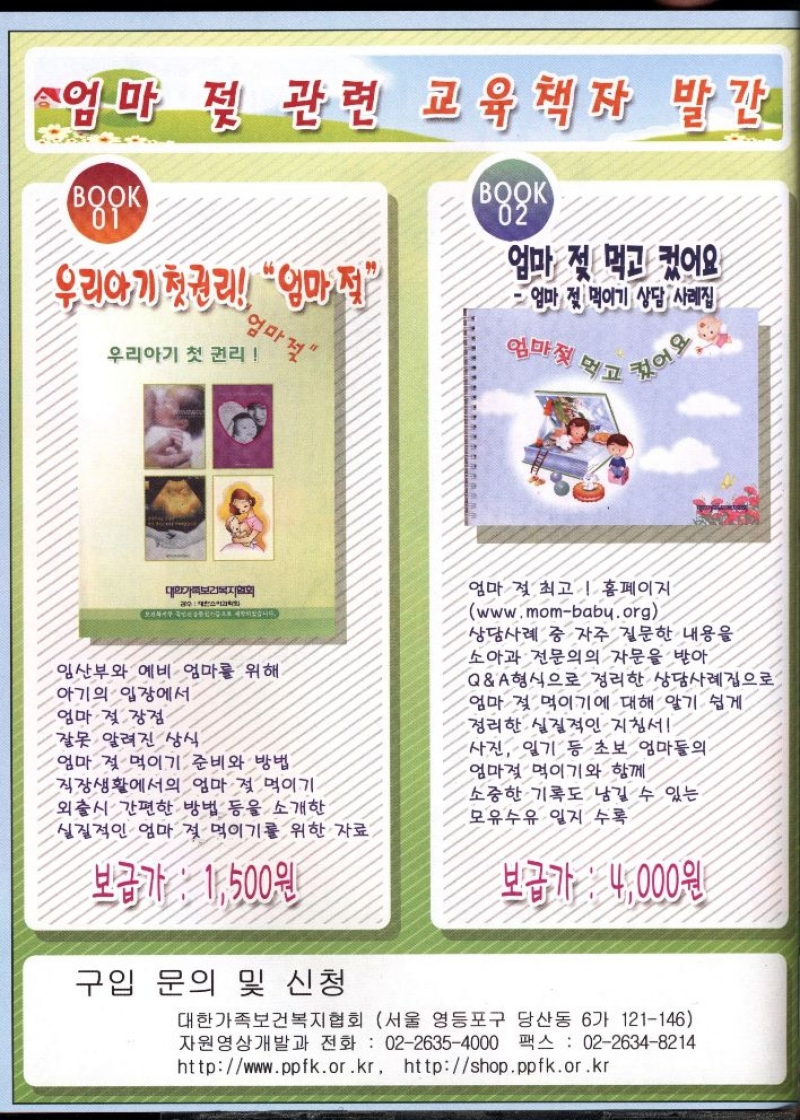 엄마 젖 관련 교육책자 발간  BOOK  우리아기 첫권리 엄마 젖  우리아기 첫 권리  엄마젖  BOOK  02  엄마 젖 먹고 컸어요  엄마 젖 먹이기 상담 사례집  엄마젖 먹고  컸어요  FOR  대한가족보건복지협회  수  습니다.  임산부와 예비 엄마를 위해  아기의 입장에서  엄마 젖 장점  •잘못 알려진 상식  엄마 젖 먹이기 준비와 방법  •직장생활에서의 엄마 젖 먹이기 외출시 간편한 방법 등을 소개한 실질적인 엄마 젖 먹이기를 위한 자료  보급가  1500원  구입 문의 및 신청  엄마 젖 최고  홈페이지  www.mombaby.org  상담사례 중 자주 질문한 내용을  소아과 전문의의 자문을 받아  QA 형식으로 정리한 상담사례집으로  엄마 젖 먹이기에 대해 알기 쉽게  정리한 실질적인 지침서  사진 일기 등 초보 엄마들의  •엄마젖 먹이기와 함께  소중한 기록도 남길 수 있는 모유수유 일지 수록  보급가  4000원  대한가족보건복지협회 서울 영등포구 당산동 6가 121146 자원영상개발과 전화 0226354000 팩스 0226348214 httpwww.ppfk.or.kr httpshop.ppfk.or.kr 