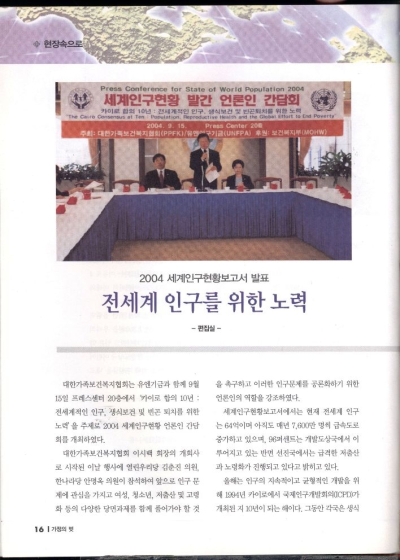 2004 세계인구현황보고서 발표  전세계 인구를 위한 노력  편집실  대한가족보건복지협회는 유엔기금과 함께 9월  15일 프레스센터 20층에서 카이로 합의 10년  전세계적인 인구 생식보건 및 빈곤 퇴치를 위한  노력을 주제로 2004 세계인구현황 언론인 간담  회를 개최하였다.  대한가족보건복지협회 이시백 회장의 개회사  로 시작된 이날 행사에 열린우리당 김춘진 의원  한나라당 안명옥 의원이 참석하여 앞으로 인구 문  제에 관심을 가지고 여성 청소년 저출산 및 고령  화 등의 다양한 당면과제를 함께 풀어가야 할 것   을 촉구하고 이러한 인구문제를 공론화하기 위한  언론인의 역할을 강조하였다.  세계인구현황보고서에서는 현재 전세계 인구  는 64억이며 아직도 매년 7600만 명씩 급속도로  증가하고 있으며 96퍼센트는 개발도상국에서 이 루어지고 있는 반면 선진국에서는 급격한 저출산  과 노령화가 진행되고 있다고 밝히고 있다.  올해는 인구의 지속적이고 균형적인 개발을 위  해 1994년 카이로에서 국제인구개발회의ICPD가  개최된 지 10년이 되는 해이다. 그동안 각국은 생식 