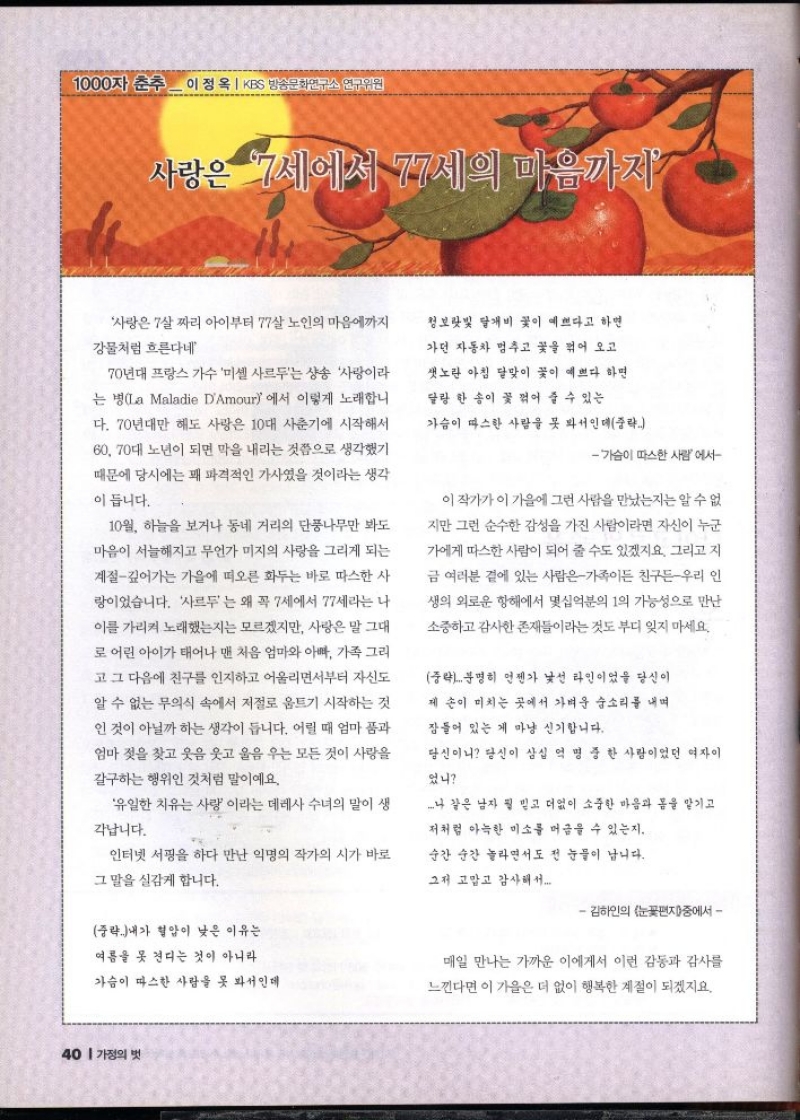 1000자 춘추 이정옥  KBS 방송문화연구소 연구위원  사랑은 7살짜리 아이부터 77살 노인의 마음에까지  강물처럼 흐른다네  70년대 프랑스 가수 미셸 사르두는 샹송 사랑이라  는 병La Maladie DAmour 에서 이렇게 노래합니  다. 70년대만 해도 사랑은 10대 사춘기에 시작해서 60 70대 노년이 되면 막을 내리는 것쯤으로 생각했기  때문에 당시에는 꽤 파격적인 가사였을 것이라는 생각  이 듭니다.  10월 하늘을 보거나 동네 거리의 단풍나무만 봐도  마음이 서늘해지고 무언가 미지의 사랑을 그리게 되는  계절깊어가는 가을에 떠오른 화두는 바로 따스한 사  랑이었습니다. 사르는 왜 꼭 7세에서 77세라는 나  이를 가리켜 노래했는지는 모르겠지만 사랑은 말 그대  로 어린 아이가 태어나 맨 처음 엄마와 아빠 가족 그리  고 그 다음에 친구를 인지하고 어울리면서부터 자신도  알 수 없는 무의식 속에서 저절로 움트기 시작하는 것  인 것이 아닐까 하는 생각이 듭니다. 어릴 때 엄마 품과  엄마 젖을 찾고 웃음 웃고 울음 우는 모든 것이 사랑을  갈구하는 행위인 것처럼 말이에요.  유일한 치유는 사랑 이라는 데레사 수녀의 말이 생  각납니다.  인터넷 서핑을 하다 만난 익명의 작가의 시가 바로  그 말을 실감케 합니다.  청보랏빛 달개비 꽃이 예쁘다고 하면  가던 자동차 멈추고 꽃을 꺾어 오고  샛노란 아침 달맞이 꽃이 예쁘다 하면  달랑 한 송이 꽃 꺾어 줄 수 있는  가슴이 따스한 사람을 못 봐서인데중략  가슴이 따스한 사람에서  이 작가가 이 가을에 그런 사람을 만났는지는 알 수 없  지만 그런 순수한 감성을 가진 사람이라면 자신이 누군  가에게 따스한 사람이 되어 줄 수도 있겠지요. 그리고 지  금 여러분 곁에 있는 사람은가족이든 친구든 우리 인  생의 외로운 항해에서 몇십억분의 1의 가능성으로 만난  소중하고 감사한 존재들이라는 것도 부디 잊지 마세요.  중략...분명히 언젠가 낯선 라인이었을 당신이  제 손이 미치는 곳에서 가벼운 숨소리를 내며  잠들어 있는 게 마냥 신기합니다.  당신이니 당신이 삼십 억 명 중 한 사람이었던 여자이  었니  나 같은 남자 뭘 믿고 더없이 소중한 마음과 몸을 맡기고  저처럼 아늑한 미소를 머금을 수 있는지.  순간 순간 놀라면서도 전 눈물이 납니다.  그저 고맙고 감사해서....  김하인의 눈꽃편지중에서  중략 내가 혈압이 낮은 이유는  여름을 못 견디는 것이 아니라  가슴이 따스한 사람을 못 봐서인데   매일 만나는 가까운 이에게서 이런 감동과 감사를  느낀다면 이 가을은 더 없이 행복한 계절이 되겠지요. 