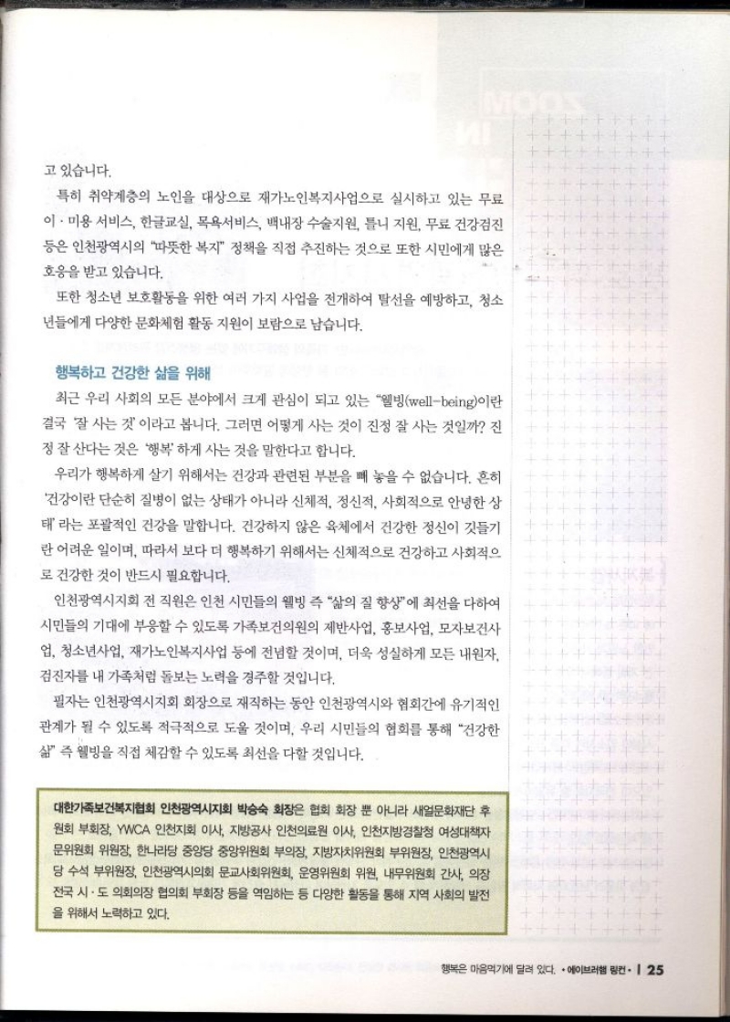 고 있습니다.  특히 취약계층의 노인을 대상으로 재가노인복지사업으로 실시하고 있는 무료 이·미용 서비스 한글교실 목욕서비스 백내장 수술지원 틀니 지원 무료 건강검진 등은 인천광역시의 따뜻한 복지 정책을 직접 추진하는 것으로 또한 시민에게 많은  호응을 받고 있습니다.  또한 청소년 보호활동을 위한 여러 가지 사업을 전개하여 탈선을 예방하고 청소 년들에게 다양한 문화체험 활동 지원이 보람으로 남습니다.    행복하고 건강한 삶을 위해  최근 우리 사회의 모든 분야에서 크게 관심이 되고 있는 웰빙wellbeing이란 결국 잘 사는 것이라고 봅니다. 그러면 어떻게 사는 것이 진정 잘 사는 것일까 진 정 잘 산다는 것은 행복하게 사는 것을 말한다고 합니다.  우리가 행복하게 살기 위해서는 건강과 관련된 부분을 빼 놓을 수 없습니다. 흔히 건강이란 단순히 질병이 없는 상태가 아니라 신체적 정신적 사회적으로 안녕한 상 태라는 포괄적인 건강을 말합니다. 건강하지 않은 육체에서 건강한 정신이 깃들기 란 어려운 일이며 따라서 보다 더 행복하기 위해서는 신체적으로 건강하고 사회적으 로 건강한 것이 반드시 필요합니다.  인천광역시지회 전 직원은 인천 시민들의 웰빙 즉 삶의 질 향상에 최선을 다하여 시민들의 기대에 부응할 수 있도록 가족보건의원의 제반사업 홍보사업 모자보건사 업 청소년사업 재가노인복지사업 등에 전념할 것이며 더욱 성실하게 모든 내원자 검진자를 내 가족처럼 돌보는 노력을 경주할 것입니다.  필자는 인천광역시지회 회장으로 재직하는 동안 인천광역시와 협회간에 유기적인 관계가 될 수 있도록 적극적으로 도울 것이며 우리 시민들의 협회를 통해 건강한 삶 즉 웰빙을 직접 체감할 수 있도록 최선을 다할 것입니다.  대한가족보건복지협회 인천광역시지회 박승숙 회장은 협회 회장 뿐 아니라 새얼문화재단 후 원회 부회장 YWCA 인천지회 이사 지방공사 인천의료원 이사 인천지방경찰청 여성대책자 문위원회 위원장 한나라당 중앙당 중앙위원회 부의장 지방자치위원회 부위원장 인천광역시 당 수석 부위원장 인천광역시의회 문교사회위원회 운영위원회 위원 내무위원회 간사 의장 전국 시·도 의회의장 협의회 부회장 등을 역임하는 등 다양한 활동을 통해 지역 사회의 발전 을 위해서 노력하고 있다. 