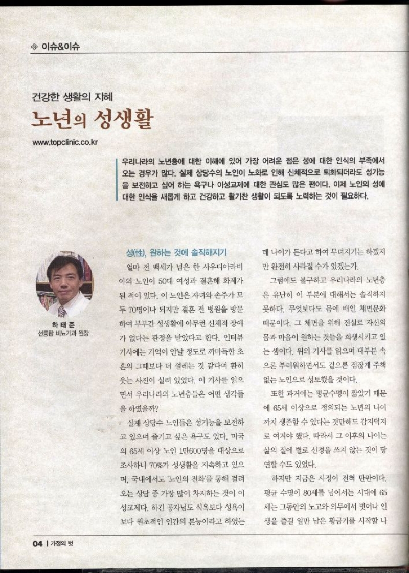 이슈이슈  건강한 생활의 지혜  노년의 성생활  www.topclinic.co.kr  우리나라의 노년층에 대한 이해에 있어 가장 어려운 점은 성에 대한 인식의 부족에서 오는 경우가 많다. 실제 상당수의 노인이 노화로 인해 신체적으로 퇴화되더라도 성기능 을 보전하고 싶어 하는 욕구나 이성교제에 대한 관심도 많은 편이다. 이제 노인의 성에 대한 인식을 새롭게 하고 건강하고 활기찬 생활이 되도록 노력하는 것이 필요하다.  하태준  선릉탑 비뇨기과 원장   성性 원하는 것에 솔직해지기  얼마 전 백세가 넘은 한 사우디아라비 아의 노인이 50대 여성과 결혼해 화제가 된 적이 있다. 이 노인은 자녀와 손주가 모 두 70명이나 되지만 결혼 전 병원을 방문 하여 부부간 성생활에 아무런 신체적 장애  가 없다는 판정을 받았다고 한다. 인터뷰 기사에는 기억이 안날정도로 까마득한 초 혼의 그때보다 더 설레는 것 같다며 환히 웃는 사진이 실려 있었다. 이 기사를 읽으  면서 우리나라의 노년층들은 어떤 생각들  을 하였을까  실제 상당수 노인들은 성기능을 보전하  고 있으며 즐기고 싶은 욕구도 있다. 미국  의 65세 이상 노인 1만600명을 대상으로  조사하니 70가 성생활을 지속하고 있으  며 국내에서도 노인의 전화를 통해 걸려  오는 상담 중 가장 많이 차지하는 것이 이 성교제다. 하긴 공자님도 식욕보다 성욕이  보다 원초적인 인간의 본능이라고 하였는  데 나이가 든다고 하여 무뎌지기는 하겠지  만 완전히 사라질 수가 있겠는가.  그럼에도 불구하고 우리나라의 노년층 은 유난히 이 부분에 대해서는 솔직하지  못하다. 무엇보다도 몸에 배인 체면문화  때문이다. 그 체면을 위해 진실로 자신의 몸과 마음이 원하는 것들을 희생시키고 있  는 셈이다. 위의 기사를 읽으며 대부분 속  으론 부러워하면서도 겉으론 점잖게 주책  없는 노인으로 성토했을 것이다.  또한 과거에는 평균수명이 짧았기 때문  에 65세 이상으로 정의되는 노년의 나이  까지 생존할 수 있다는 것만해도 감지덕지  로 여겨야 했다. 따라서 그 이후의 나이는  삶의 질에 별로 신경을 쓰지 않는 것이 당 연할 수도 있었다.  하지만 지금은 사정이 전혀 딴판이다.  평균 수명이 80세를 넘어서는 시대에 65  세는 그동안의 노고와 의무에서 벗어나 인 생을 즐길 일만 남은 황금기를 시작할 나 