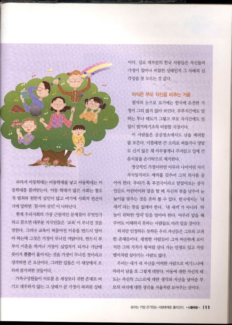 따라서 아동학대는 아동학대를 낳고 아동학대는 아 동학대를 물려받는다. 아동 학대가 많은 사회는 혐오 적 범죄와 원한적 살인이 많고 여기에 사회적 빈곤이  극에 달하면 묻지마 살인 이 나타난다.  현재 우리사회의 가장 근원적인 문제점이 무엇인가  하고 물으면 대부분 지식인들은 교육이 무너진 것을  말한다. 그러나 교육이 허물어진 이유를 반드시 알아  야 하는데 그것은 가정이 무너진 까닭이다. 반드시 부  부가 이혼을 하거나 가장이 실업자가 되거나 가난에  못이겨 뿔뿔이 흩어지는 것을 가정이 무너진 것이라고  생각하면 큰 오산이다. 그러한 일들은 이 세상에서 오  히려 불가피한 것들이다.  가족구성원들이 서로를 온 세상보다 귀한 존재로 여  기고 대우하지 않는 그 상태가 곧 가정이 파괴된 상태  이다. 실로 대부분의 한국 사람들은 자신들의  가정이 얼마나 비참한 상태인지 그 사태의 심  각성을 잘 모르는 것 같다.  자식은 부모 자신을 비추는 거울  필자의 눈으로 보기에는 한국에 온전한 가  정이 그리 많지 않아 보인다. 부부지간에도 말  하는 투나 태도가 그렇고 부모 자식간에도 일  일이 열거하기조차 비참할 지경이다.  이 사람들은 공공장소에서도 남을 배려할  줄 모른다. 이를테면 큰 소리로 떠들거나 양말  도 신지 않은 채 아무렇게나 주저앉고 입에 낀  음식물을 손가락으로 제거한다.  정상적인 가정이라면 아무리 나이어린 자기  자식일지라도 예의를 갖추어 그의 의사를 물  어야 한다. 우리가 혹 후진국이라고 얕잡아보는 중국 인들도 어린아이와 말을 할 때 자신의 몸을 낮추어 눈 높이를 맞추는 것을 흔히 볼 수 있다. 한국에서는 내  새끼 라는 말을 없애야 한다. 내 새끼 가 아니라 하  늘이 위탁한 양자임을 알아야 한다. 아무리 말을 해 주어도 이해하지 못하는 사람들도 더러 있을 것이다.  하지만 인정하든 못하든 우리 자신들은 그토록 고귀  한 존재들이다. 평범한 사람들이 그저 비슷하게 보이  지만 그의 가치가 왕처럼 살다 가는 인생도 있고 거렁  뱅이처럼 살다가는 사람도 많다.  우리는 내가 내 자신을 어떠한 사람으로 여기느냐에  따라서 남을 또 그렇게 대한다. 아동에 대한 자신의 태  도는 자신의 스스로에 대한 생각과 자신을 낳아준 부  모의 자식에 대한 생각을 거울처럼 보여주는 것이다. 