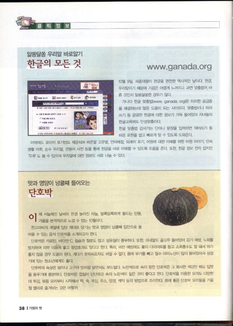 클릭 정보  알쏭달쏭 우리말 바로알기  한글의 모든 것  10월 9일 세종대왕이 한글을 편찬한 역사적인 날이다. 한글 우리말이기 때문에 가끔은 어렵게 느껴지고 과연 맞춤법이 바  른 것인지 알쏭달쏭한 경우가 많다.  가나다 한글 맞춤법wwww ganada org은 이러한 궁금증 을 해결하는데 많은 도움이 되는 사이트다. 맞춤법이나 띄어  쓰기 등 궁금한 한글에 대한 정보가 가득 들어있어 자녀들의  한글교육에도 안성맞춤이다.  한글 맞춤법 검사기는 단어나 문장을 입력하면 띄어쓰기 등 바른 표현을 쉽고 빠르게 알 수 있도록 도와준다.  이밖에도 로마자 표기법도 제공되며 바른말 고운말 언어예절 외래어 표기 어원에 대한 이해를 위한 어원 이야기 민속 생활 어휘 순수 우리말 관용어 사전 등을 통해 한글을 바로 이해할 수 있도록 도움을 준다. 또한 한글 정보 전자 잡지인 두루도 볼 수 있으며 우리말에 대한 정보도 서로 나눌 수 있다.  맛과 영양이 넝쿨째 들어오는  단호박  이  제 서늘해진 날씨와 한결 높아진 하늘 알록달록하게 물드는 단풍  가을을 본격적으로 느낄 수 있는 10월이다.  천고마비의 계절에 입맛 제대로 당기는 맛과 영양이 넝쿨째 입안으로 들  어올 수 있는 음식 단호박을 소개하고자 한다.  단호박은 카로틴 비타민 C 칼슘과 철분도 많고 섬유질이 풍부하다. 또한 미네랄도 골고루 들어있어 감기 예방 노화를 방지하여 피부 미용에 좋고 항암효과도 있다고 한다. 특히 비만 예방에도 좋아 다이어트를 돕고 소화흡수도 잘 돼서 위가 좋지 않을 경우 도움이 된다. 게다가 호박씨조차도 버릴 수 없다. 몸에 부기를 빼고 필수 아미노산이 많이 들어있어서 성장  기에 있는 청소년에게도 좋다.  단호박의 속살은 밤이나 고구마 맛처럼 달면서도 부드럽다. 노란색으로 속이 알찬 단호박은 그 화사한 색감만 봐도 입맛 을 돋우기에 충분하다. 단호박은 껍질이 단단하고 속의 노란색이 짙은 것이 좋다고 한다. 단호박을 이용한 요리도 다양한 데 튀김 볶음 요리부터 시작해서 떡 죽 푸딩 주스 양갱 케익 등의 방법으로 조리한다. 몸에 좋은 단호박 요리들을 가을 철 별미로 즐겨보는 것은 어떨까 