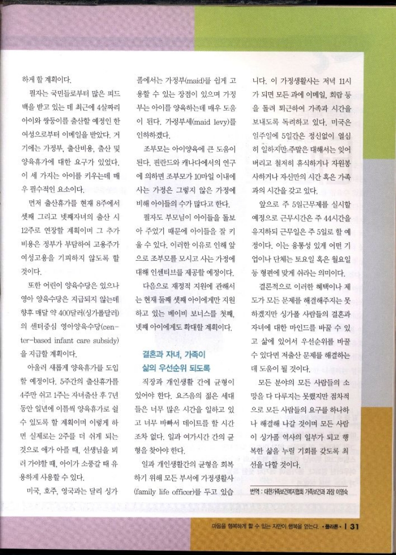 하게 할 계획이다.  필자는 국민들로부터 많은 피드  백을 받고 있는 데 최근에 4살짜리  아이와 쌍둥이를 출산할 예정인 한  여성으로부터 이메일을 받았다. 거  기에는 가정부 출산비용 출산 및  양육휴가에 대한 요구가 있었다.  이 세 가지는 아이를 키우는데 매  우 필수적인 요소이다.  먼저 출산휴가를 현재 8주에서  셋째 그리고 넷째자녀의 출산 시  12주로 연장할 계획이며 그 추가  비용은 정부가 부담하여 고용주가  여성고용을 기피하지 않도록 할  것이다.  또한 어린이 양육수당은 있으나  영아 양육수당은 지급되지 않는데  향후 매달 약 400달러싱가폴달러  의 센터중심 영아양육수당cen terbased infant care subsidy  을 지급할 계획이다.  아울러 새롭게 양육휴가를 도입  할 예정이다. 5주간의 출산휴가를  4주만 쉬고 1주는 자녀출산 후 7년  동안 일년에 이틀씩 양육휴가로 쉴  수 있도록 할 계획이며 이렇게 하  면 실제로는 2주를 더 쉬게 되는  것으로 애가 아플 때 선생님을 뵈  러 가야할 때 아이가 소풍갈 때 유  용하게 사용할 수 있다.  미국 호주 영국과는 달리 싱가  폴에서는 가정부maid를 쉽게 고  용할 수 있는 장점이 있으며 가정  부는 아이를 양육하는데 매우 도움  이 된다. 가정부세maid levy를  인하하겠다.  조부모는 아이양육에 큰 도움이  된다. 핀란드와 캐나다에서의 연구  에 의하면 조부모가 10마일 이내에  사는 가정은 그렇지 않은 가정에  비해 아이들의 수가 많다고 한다.  필자도 부모님이 아이들을 돌보  아 주었기 때문에 아이들을 잘 키  울 수 있다. 이러한 이유로 인해 앞  으로 조부모를 모시고 사는 가정에  대해 인센티브를 제공할 예정이다.  다음으로 재정적 지원에 관해서  는 현재 둘째 셋째 아이에게만 지원  하고 있는 베이비 보너스를 첫째  넷째 아이에게도 확대할 계획이다.  결혼과 자녀 가족이 삶의 우선순위 되도록  직장과 개인생활 간에 균형이  있어야 한다. 요즈음의 젊은 세대  들은 너무 많은 시간을 일하고 있  고 너무 바빠서 데이트를 할 시간  조차 없다. 일과 여가시간 간의 균  형을 찾아야 한다.  일과 개인생활간의 균형을 회복  하기 위해 모든 부서에 가정생활사  family life officer를 두고 있습  니다. 이 가정생활사는 저녁 11시  가 되면 모든 과에 이메일 회람 등  을 돌려 퇴근하여 가족과 시간을  보내도록 독려하고 있다. 미국은  일주일에 5일간은 정신없이 열심  히 일하지만 주말은 대해서는 잊어  버리고 철저히 휴식하거나 자원봉  사하거나 자신만의 시간 혹은 가족  과의 시간을 갖고 있다.  앞으로 주 5일근무제를 실시할  예정으로 근무시간은 주44시간을  유지하되 근무일은 주 5일로 할 예  정이다. 이는 융통성 있게 어떤 기  업이나 단체는 토요일 혹은 월요일  등 형편에 맞게 쉬라는 의미이다.  결론적으로 이러한 혜택이나 제  도가 모든 문제를 해결해주지는 못  하겠지만 싱가폴 사람들의 결혼과  자녀에 대한 마인드를 바꿀 수 있  고 삶에 있어서 우선순위를 바꿀  수 있다면 저출산 문제를 해결하는  데 도움이 될 것이다.  모든 분야의 모든 사람들의 소  망을 다 다루지는 못했지만 점차적  으로 모든 사람들의 요구를 하나하  나 해결해 나갈 것이며 모든 사람  이 싱가폴 역사의 일부가 되고 행  •복한 삶을 누릴 기회를 갖도록 최  선을 다할 것이다.  번역 대한가족보건복지협회 가족보건과 과장 이영숙 
