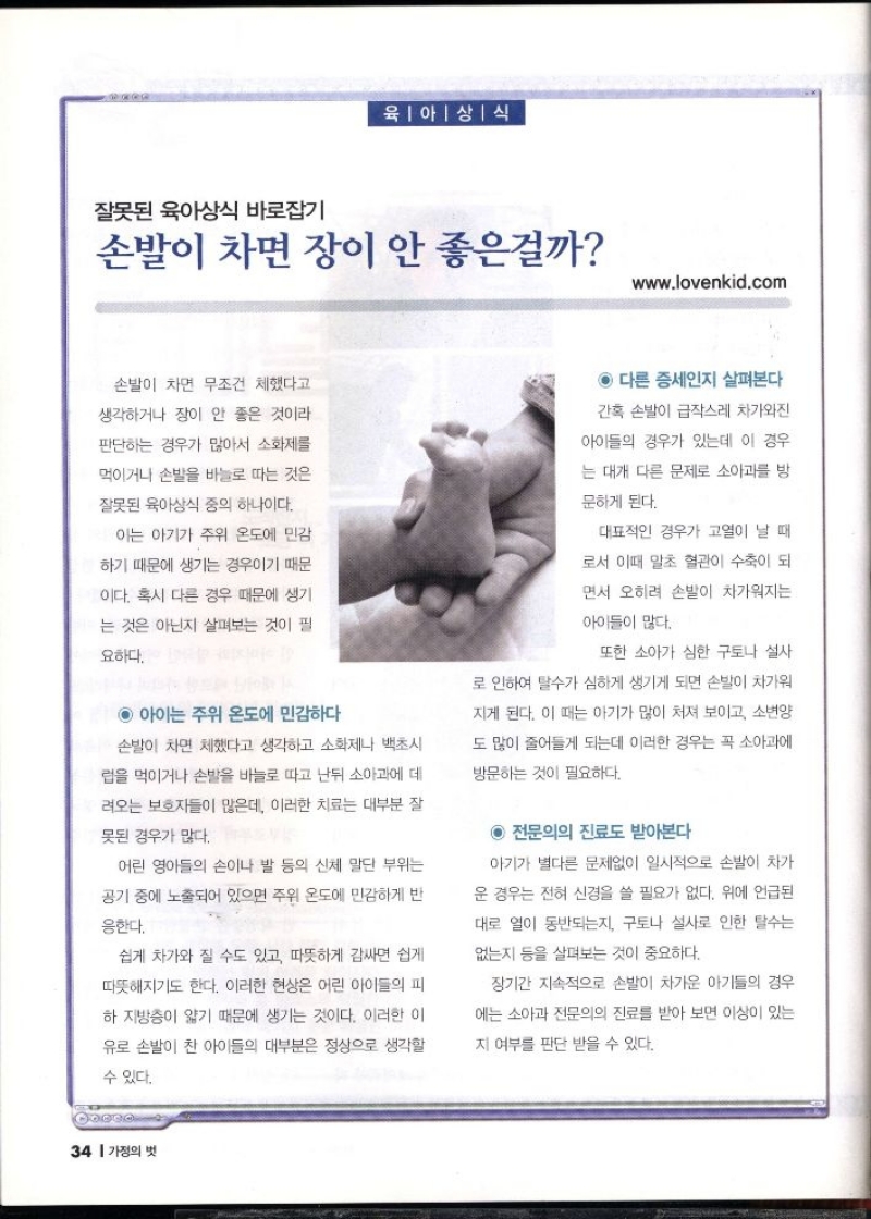 육아상식  잘못된 육아상식 바로잡기  손발이 차면 장이 안 좋은걸까  www.lovenkid.com  손발이 차면 무조건 체했다고  생각하거나 장이 안 좋은 것이라  판단하는 경우가 많아서 소화제를  먹이거나 손발을 바늘로 따는 것은  잘못된 육아상식 중의 하나이다.  이는 아기가 주위 온도에 민감  하기 때문에 생기는 경우이기 때문  이다. 혹시 다른 경우 때문에 생기  는 것은 아닌지 살펴보는 것이 필  요하다.  ◉ 아이는 주위 온도에 민감하다  손발이 차면 체했다고 생각하고 소화제나 백초시 럽을 먹이거나 손발을 바늘로 따고 난뒤 소아과에 데 려오는 보호자들이 많은데 이러한 치료는 대부분 잘  못된 경우가 많다.  어린 영아들의 손이나 발 등의 신체 말단 부위는  공기 중에 노출되어 있으면 주위 온도에 민감하게 반  응한다.  쉽게 차가와 질 수도 있고 따뜻하게 감싸면 쉽게  따뜻해지기도 한다. 이러한 현상은 어린 아이들의 피  하지방층이 얇기 때문에 생기는 것이다. 이러한 이  유로 손발이 찬 아이들의 대부분은 정상으로 생각할  수 있다.  ◉ 다른 증세인지 살펴본다  간혹 손발이 급작스레 차가와진  아이들의 경우가 있는데 이 경우  는 대개 다른 문제로 소아과를 방  문하게 된다.  대표적인 경우가 고열이 날 때  로서 이때 말초 혈관이 수축이 되  면서 오히려 손발이 차가워지는  아이들이 많다.  또한 소아가 심한 구토나 설사  로 인하여 탈수가 심하게 생기게 되면 손발이 차가워  지게 된다. 이 때는 아기가 많이 처져 보이고 소변양  도 많이 줄어들게 되는데 이러한 경우는 꼭 소아과에  방문하는 것이 필요하다.  ◉ 전문의의 진료도 받아본다  아기가 별다른 문제없이 일시적으로 손발이 차가  운 경우는 전혀 신경을 쓸 필요가 없다. 위에 언급된  대로 열이 동반되는지 구토나 설사로 인한 탈수는  없는지 등을 살펴보는 것이 중요하다.  장기간 지속적으로 손발이 차가운 아기들의 경우  에는 소아과 전문의의 진료를 받아 보면 이상이 있는  지 여부를 판단 받을 수 있다. 