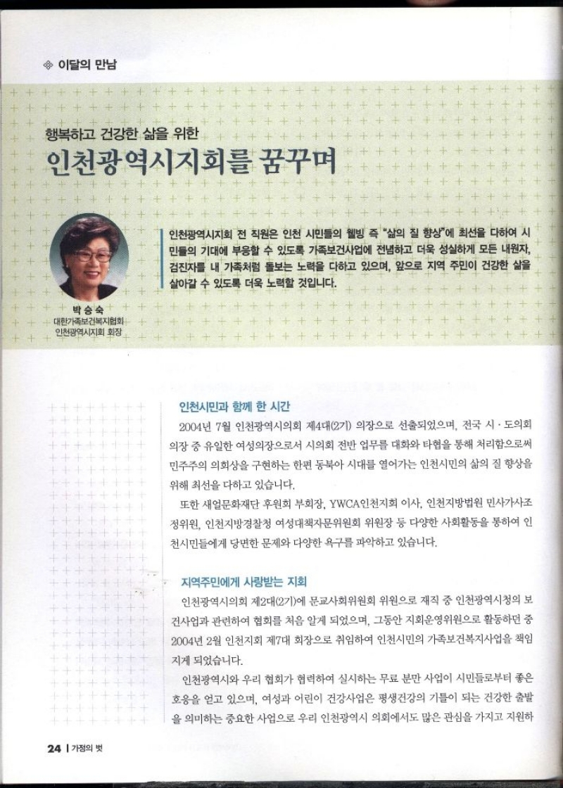이달의 만남  행복하고 건강한 삶을 위한 인천광역시지회를 꿈꾸며  박승숙 대한가족보건복지협회 인천광역시지회 회장   인천광역시지회 전 직원은 인천 시민들의 웰빙 즉 삶의 질 향상에 최선을 다하여 시 민들의 기대에 부응할 수 있도록 가족보건사업에 전념하고 더욱 성실하게 모든 내원자 검진자를 내 가족처럼 돌보는 노력을 다하고 있으며 앞으로 지역 주민이 건강한 삶을 살아갈 수 있도록 더욱 노력할 것입니다.   인천시민과 함께 한 시간  2004년 7월 인천광역시의회 제4대 2기 의장으로 선출되었으며 전국 시·도의회 의장 중 유일한 여성의장으로서 시의회 전반 업무를 대화와 타협을 통해 처리함으로써 민주주의 의회상을 구현하는 한편 동북아시대를 열어가는 인천시민의 삶의 질 향상을  위해 최선을 다하고 있습니다.  또한 새얼문화재단 후원회 부회장 YWCA 인천지회 이사 인천지방법원 민사가사조 정위원 인천지방경찰청 여성대책자문위원회 위원장 등 다양한 사회활동을 통하여 인 천시민들에게 당면한 문제와 다양한 욕구를 파악하고 있습니다.  지역주민에게 사랑받는 지회  인천광역시의회 제2대2기에 문교사회위원회 위원으로 재직 중 인천광역시청의 보 건사업과 관련하여 협회를 처음 알게 되었으며 그동안 지회운영위원으로 활동하던 중 2004년 2월 인천지회 제7대 회장으로 취임하여 인천시민의 가족보건복지사업을 책임  지게 되었습니다.  인천광역시와 우리 협회가 협력하여 실시하는 무료 분만 사업이 시민들로부터 좋은 호응을 얻고 있으며 여성과 어린이 건강사업은 평생건강의 기틀이 되는 건강한 출발 을 의미하는 중요한 사업으로 우리 인천광역시 의회에서도 많은 관심을 가지고 지원하 