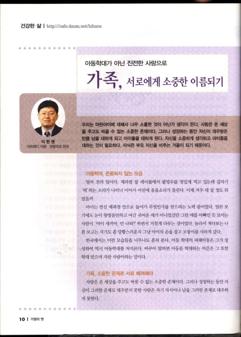 건강한 삶  httpcafe.daum.nethihans  이한센  •아트메디 미용성형외과 원장   아동학대가 아닌 진전한 사랑으로  가족 서로에게 소중한 이름되기  우리는 어린아이에 대해서 너무 소홀한 것이 아닌가 생각이 든다. 사람은 온 세상 을 주고도 바꿀 수 없는 소중한 존재이다. 그러나 성장하는 동안 자신이 대우받은 만큼 남을 대하게 되고 아이들을 대하게 된다. 자신을 소중하게 생각하고 아이들을 대하는 것이 필요하다. 자식은 부모 자신을 비추는 거울이 되기 때문이다.  아동학대 존중하지 않는 모습  얼마 전의 일이다. 제과점 앞 테이블에서 팥빙수를 맛있게 먹고 있는데 갑자기  하는 소리가 나더니 이어서 어린애 울음소리가 들린다. 이제 겨우 네 살 정도 되  었을까  아이는 연신 제과점 안으로 들어가 무엇인가를 얻으려는 노력 중이었다. 얼른 보  기에도 눈이 왕방울만하고 여간 귀여운 애가 아니었건만 그런 애 아빠인 듯 보이는  사람이 야이 새끼야 안 나와 하면서 거칠게 다루는 것이었다. 놀라서 쳐다보는 나  를 보고는 자기도 좀 당황스러운지 그냥 아이의 손을 잡고 모퉁이를 사라져 갔다.  한국에서는 이런 모습들을 너무나도 흔히 본다. 아동 학대의 피해아동은 그가 장  성하여 역시 아동학대를 저지른다. 바꾸어 말하면 아동을 학대하는 어른은 그 또한  학대 받으며 자란 사람이라는 말이다.  가족 소중한 존재로 서로 배려해야  사람은 온 세상을 주고도 바꿀 수 없는 소중한 존재이다. 그러나 성장하는 동안 자  신이 그러한 존재로 대우받지 못한 사람은 자기 자식이나 남을 그러한 존재로 대우하  지 못한다. 