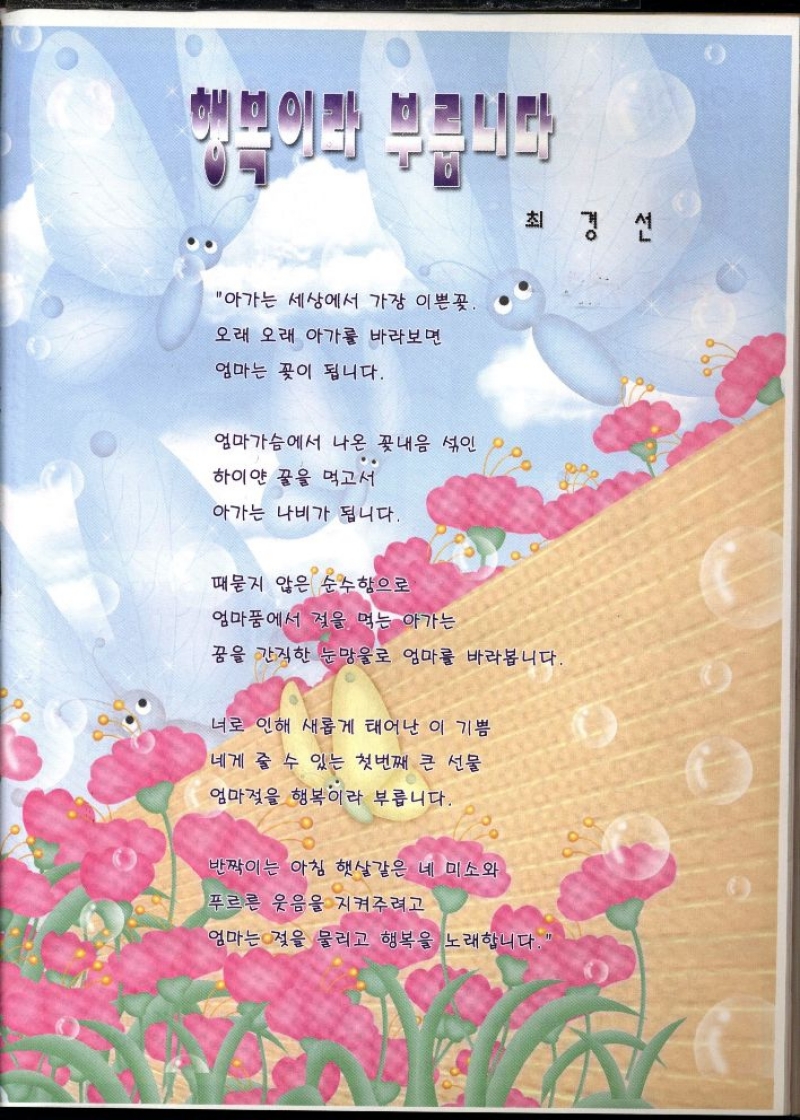 행복이라 부릅니다  최경선  아가는 세상에서 가장 이쁜꽃.  오래 오래 아가를 바라보면  엄마는 꽃이 됩니다.  엄마가슴에서 나온 꽃내음 섞인  하이얀 꿀을 먹고서  아가는 나비가 됩니다  때묻지 않은 순수함으로  엄마품에서 젖을 먹는 아가는  꿈을 간직한 눈망울로 엄마를 바라봅니다.  너로 인해 새롭게 태어난 이 기쁨  네게 줄 수 있는 첫번째 큰 선물  엄마젖을 행복이라 부릅니다.  반짝이는 아침 햇살같은 네 미소와  푸르른 웃음을 지켜주려고  엄마는 젖을 물리고 행복을 노래합니다. 