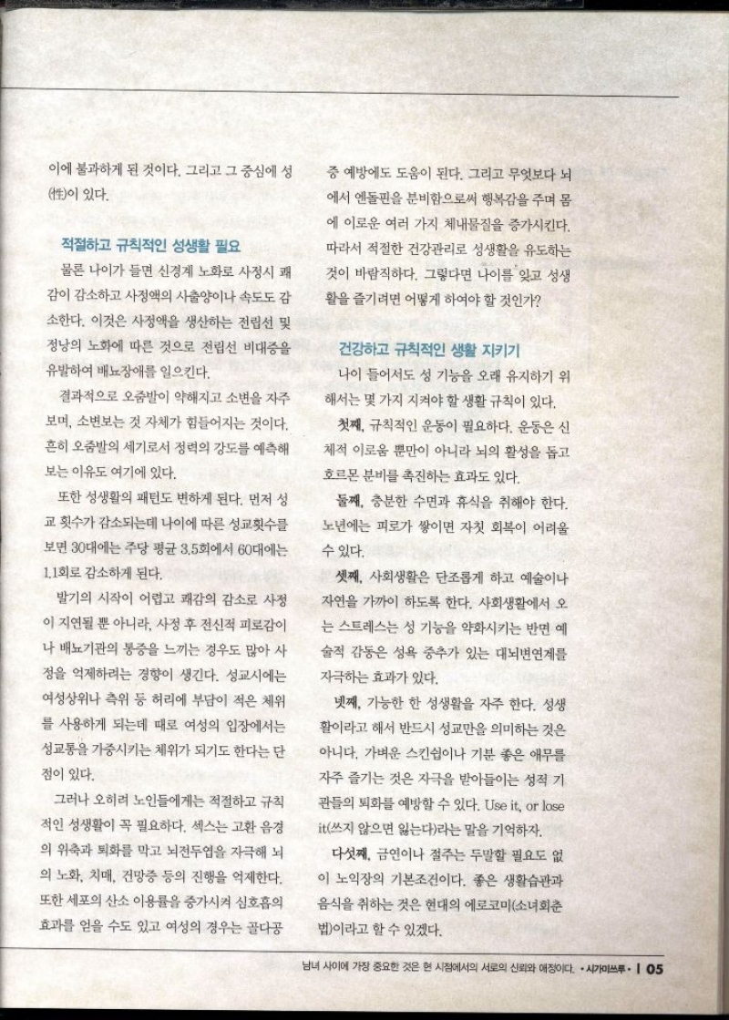 이에 불과하게 된 것이다. 그리고 그 중심에 성 性이 있다.  적절하고 규칙적인 성생활 필요  물론 나이가 들면 신경계 노화로 사정시 쾌  감이 감소하고 사정액의 사출양이나 속도도 감 소한다. 이것은 사정액을 생산하는 전립선 및 정낭의 노화에 따른 것으로 전립선 비대증을 유발하여 배뇨장애를 일으킨다.  결과적으로 오줌발이 약해지고 소변을 자주 보며 소변보는 것 자체가 힘들어지는 것이다. 흔히 오줌발의 세기로서 정력의 강도를 예측해  보는 이유도 여기에 있다.  또한 성생활의 패턴도 변하게 된다. 먼저 성 교횟수가 감소되는데 나이에 따른 성교횟수를  보면 30대에는 주당 평균 3.5회에서 60대에는 1.1회로 감소하게 된다.  발기의 시작이 어렵고 쾌감의 감소로 사정 이 지연될 뿐 아니라 사정 후 전신적 피로감이 나 배뇨기관의 통증을 느끼는 경우도 많아 사 정을 억제하려는 경향이 생긴다. 성교시에는 여성상위나 측위 등 허리에 부담이 적은 체위 를 사용하게 되는데 때로 여성의 입장에서는 성교통을 가중시키는 체위가 되기도 한다는 단  점이 있다.  그러나 오히려 노인들에게는 적절하고 규칙 적인 성생활이 꼭 필요하다. 섹스는 고환 음경 의 위축과 퇴화를 막고 뇌전두엽을 자극해 뇌 의 노화 치매 건망증 등의 진행을 억제한다. 또한 세포의 산소 이용률을 증가시켜 심호흡의  효과를 얻을 수도 있고 여성의 경우는 골다공  증 예방에도 도움이 된다. 그리고 무엇보다 뇌  에서 엔돌핀을 분비함으로써 행복감을 주며 몸 에 이로운 여러 가지 체내물질을 증가시킨다. 따라서 적절한 건강관리로 성생활을 유도하는 것이 바람직하다. 그렇다면 나이를 잊고 성생 활을 즐기려면 어떻게 하여야 할 것인가  건강하고 규칙적인 생활 지키기  나이 들어서도 성 기능을 오래 유지하기 위  해서는 몇 가지 지켜야 할 생활 규칙이 있다.  첫째 규칙적인 운동이 필요하다. 운동은 신  체적 이로움 뿐만이 아니라 뇌의 활성을 돕고  호르몬 분비를 촉진하는 효과도 있다.  둘째 충분한 수면과 휴식을 취해야 한다. 노년에는 피로가 쌓이면 자칫 회복이 어려울 수 있다.  셋째 사회생활은 단조롭게 하고 예술이나 자연을 가까이 하도록 한다. 사회생활에서 오 는 스트레스는 성 기능을 약화시키는 반면 예 술적 감동은 성욕 중추가 있는 대뇌변연계를  자극하는 효과가 있다.  넷째 가능한 한 성생활을 자주 한다. 성생 활이라고 해서 반드시 성교만을 의미하는 것은 아니다. 가벼운 스킨쉽이나 기분 좋은 애무를 자주 즐기는 것은 자극을 받아들이는 성적 기  관들의 퇴화를 예방할 수 있다. Use it or lose  it쓰지 않으면 잃는다라는 말을 기억하자.  다섯째 금연이나 절주는 두말할 필요도 없  이 노익장의 기본조건이다. 좋은 생활습관과 음식을 취하는 것은 현대의 에로코미소녀회춘  법이라고 할 수 있겠다. 