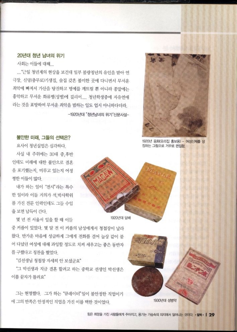 20년대 청년 남녀의 위기  사회는 이들에 대해...  ... 근일 청년계의 현상을 보건대 일부 불량청년의 유인을 받아 연  극장 신명충무로기생집 술집 갖흔 불미한 곳에 다니면서 무서운 죄악에 빠져서 가산을 탕진하고 명예를 깨트릴 뿐 아니라 종말에는 흉악하고 무서운 화류병성병에 걸리어.... 청년학생중에 자유연애 라는 것을 표방하여 무서운 죄악을 범하는 일도 업지 아니하다더라.  1920년대 청년남녀의 위기신문사설  불안한 미래 그들의 선택은  요사이 청년실업은 심각하다.  사실 내 주위에는 30대 중후반  인데도 미래에 대한 불안으로 결혼  을 포기했는지 미루고 있는지 어정  쩡한 이들이 많다.  내가 하는 일이 전시라는 특수  한 일이라 이들 거의가 석박사학위  를 가진 전문 인력인데도 그들 수입  을 보면 납득이 간다.   몇 년 전 서울서 일을 할 때 이들  1920년대 담배  중 커플이 있었다. 몇 달 전 이 커플의 남성에게서 청첩장이 날라  왔다. 반가운 마음에 성급하게 그에게 전화를 걸어 늘상 같이 붙  어 다녔던 여성에 대해 과잉할 정도로 치켜 세우고는 좋은 동반자  를 구했다고 칭찬을 했었다.  김선생님 청첩장 자세히 안 보셨군요  그 박선생과 지금 결혼 할려고 하는 중학교 선생인 박선생은 이름 끝자가 틀려요  1920년 음화요리집 홍보용  여성신체를 상 징하는 그림으로 거꾸로 편집함  그는 현명했다. 그가 하는 큐레이터 일이 불안정한 직업이기 에 그의 반쪽은 안정적인 직업을 가진 이를 택한 것이었다. 