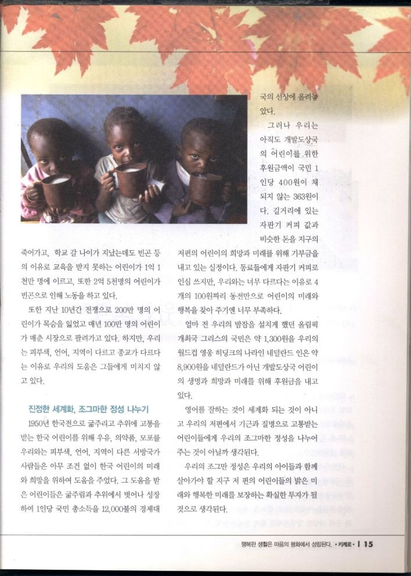 죽어가고 학교 갈 나이가 지났는데도 빈곤 등  의 이유로 교육을 받지 못하는 어린이가 1억 1  천만 명에 이르고 또한 2억 5천명의 어린이가  빈곤으로 인해 노동을 하고 있다.  또한 지난 10년간 전쟁으로 200만 명의 어  린이가 목숨을 잃었고 매년 100만 명의 어린이  가 매춘 시장으로 팔려가고 있다. 하지만 우리  는 피부색 언어 지역이 다르고 종교가 다르다  는 이유로 우리의 도움은 그들에게 미치지 않  고 있다.  진정한 세계화 조그마한 정성 나누기  1950년 한국전으로 굶주리고 추위에 고통을  받는 한국 어린이를 위해 우유 의약품 모포를  우리와는 피부색 언어 지역이 다른 서방국가  사람들은 아무 조건 없이 한국 어린이의 미래  와 희망을 위하여 도움을 주었다. 그 도움을 받  은 어린이들은 굶주림과 추위에서 벗어나 성장  하여 1인당 국민총소득을 12000불의 경제대  국의 선상에 올려놓  았다.  그러나 우리는  아직도 개발도상국  의 어린이를 위한  후원금액이 국민 1  인당 400원이 채  되지 않는 363원이  다. 길거리에 있는  자판기 커피 값과  비슷한 돈을 지구의  저편의 어린이의 희망과 미래를 위해 기부금을  내고 있는 실정이다. 동료들에게 자판기 커피로  인심 쓰지만 우리와는 너무 다르다는 이유로 4  개의 100원짜리 동전만으로 어린이의 미래와  행복을 찾아주기엔 너무 부족하다.  얼마 전 우리의 밤잠을 설치게 했던 올림픽  개최국 그리스의 국민은 약 1300원을 우리의  월드컵 영웅 히딩크의 나라인 네덜란드인은 약  8900원을 네덜란드가 아닌 개발도상국 어린이  의 생명과 희망과 미래를 위해 후원금을 내고  있다.  영어를 잘하는 것이 세계화 되는 것이 아니  고 우리의 저편에서 기근과 질병으로 고통받는  어린이들에게 우리의 조그마한 정성을 나누어  주는 것이 아닐까 생각된다.  우리의 조그만 정성은 우리의 아이들과 함께  살아가야 할 지구 저 편의 어린이들의 밝은 미  래와 행복한 미래를 보장하는 확실한 투자가 될  것으로 생각된다. 