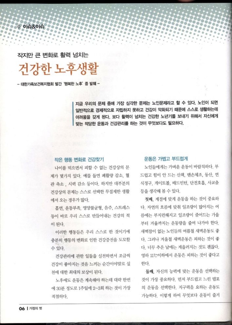이슈이슈  작지만 큰 변화로 활력 넘치는  건강한 노후생활  대한가족보건복지협회 발간 행복한 노후 중 발췌   지금 우리의 문제 중에 가장 심각한 문제는 노인문제라고 할 수 있다. 노인이 되면 일반적으로 경제적으로 자립하지 못하고 건강이 악화되기 때문에 스스로 생활하는데 어려움을 갖게 된다. 보다 활력이 넘치는 건강한 노년기를 보내기 위해서 자신에게 맞는 적당한 운동과 건강관리를 하는 것이 무엇보다도 필요하다.  작은 행동 변화로 건강찾기  나이를 먹으면서 피할 수 없는 건강상의 문 제가 몇가지 있다. 예를 들면 폐활량 감소 혈 관 축소 시력 감소 등이다. 하지만 대부분의 건강상의 문제는 스스로 선택한 무절제한 생활  에서 오는 경우가 많다.  흡연 운동부족 영양불균형 음주 스트레스  등이 바로 우리 스스로 만들어내는 건강의 적  이 된다.  이러한 행동들은 우리 스스로 한 것이기에 충분히 행동의 변화로 인한 건강증진을 도모할  수 있다.  건강관리에 관한 일들을 실천하면서 조금씩 건강이 좋아지는 것을 느끼는 순간이야말로 실  천에 대한 최대의 보상이 된다.  노후에도 운동은 계속해야 하는데 대략 한번  에 30분 정도로 1주일에 23회 하는 것이 가장  적절하다.  운동은 가볍고 부드럽게  노인들에게는 가벼운 운동이 바람직하다. 부 드럽고 힘이 안 드는 산책 맨손체조 등산 연  식정구 게이트볼 배드민턴 단전호흡 사교춤  등을 생각해 볼 수 있다.  첫째. 계절에 맞게 운동을 하는 것이 중요하 다. 자연의 흐름에 맞춰 일조량이 많아지는 여 름에는 부지런해지고 일조량이 줄어드는 가을 부터 겨울까지는 운동량을 줄여 나가야 한다. 새벽잠이 없는 노인들의 여름철 새벽운동도 좋  다. 그러나 겨울철 새벽운동은 피하는 것이 좋 다. 너무 추운 날에는 게을러지는 것도 괜찮다. 영하 11°C이하에서 운동은 피하는 것이 좋다고  한다.  둘째 자신의 능력에 맞는 운동을 선택하는  것이 가장 중요하다. 먼저 부드럽고 느린 템포  의 운동을 선택한다. 지구력을 요하는 운동도 가능하다. 이렇게 하여 무엇보다 운동이 즐거 