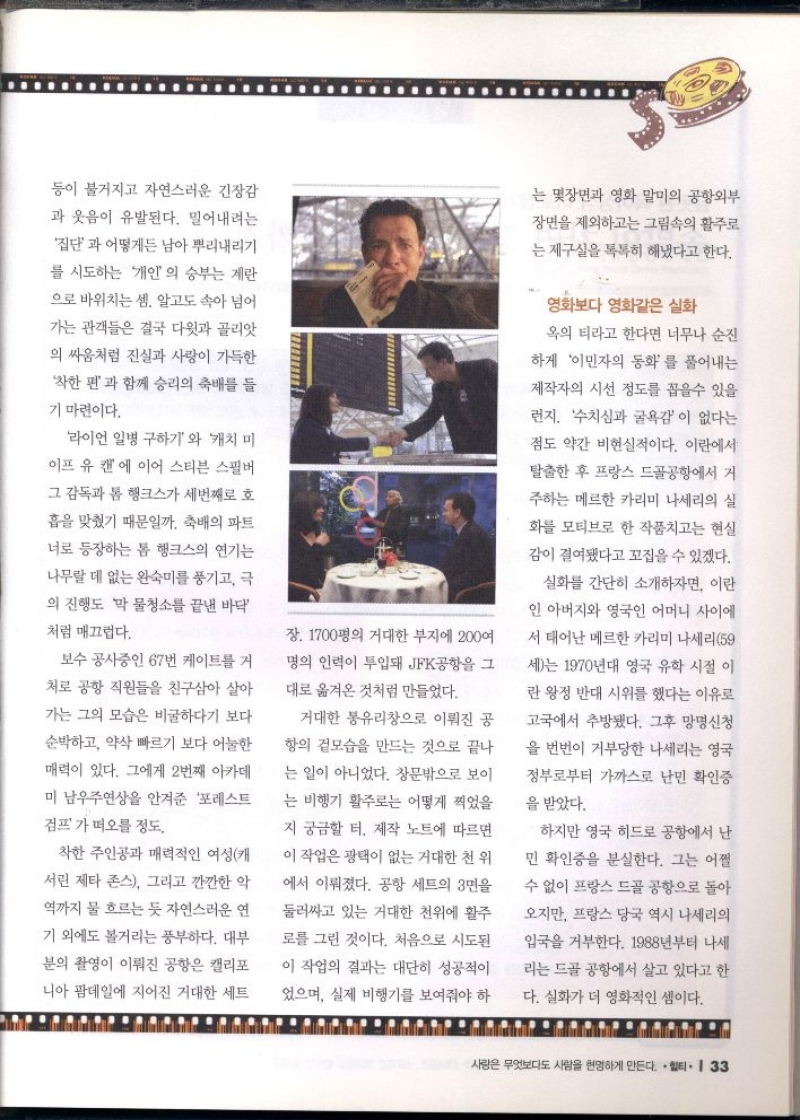 등이 불거지고 자연스러운 긴장감 과 웃음이 유발된다. 밀어내려는 집단과 어떻게든 남아 뿌리내리기  를 시도하는 개인의 승부는 계란  으로 바위치는 셈. 알고도 속아 넘어  가는 관객들은 결국 다윗과 골리앗  의 싸움처럼 진실과 사랑이 가득한  착한 편과 함께 승리의 축배를 들  기 마련이다.  라이언 일병 구하기와 캐치 미  이프 유 캔에 이어 스티븐 스필버  그 감독과 톰 행크스가 세번째로 호  흡을 맞췄기 때문일까. 축배의 파트  너로 등장하는 톰 행크스의 연기는 나무랄 데 없는 완숙미를 풍기고 극  의 진행도 막 물청소를 끝낸 바닥  처럼 매끄럽다.  보수 공사중인 67번 케이트를 거 처로 공항 직원들을 친구삼아 살아 가는 그의 모습은 비굴하다기 보다  순박하고 약삭 빠르기 보다 어눌한  매력이 있다. 그에게 2번째 아카데  미 남우주연상을 안겨준 포레스트  검프가 떠오를 정도.  착한 주인공과 매력적인 여성캐 서린 제타 존스 그리고 깐깐한 악  역까지 물 흐르는 듯 자연스러운 연 기 외에도 볼거리는 풍부하다. 대부 분의 촬영이 이뤄진 공항은 캘리포  니아 팜데일에 지어진 거대한 세트  장 1700평의 거대한 부지에 200여  명의 인력이 투입돼 JFK공항을 그  대로 옮겨온 것처럼 만들었다.  거대한 통유리창으로 이뤄진 공  항의 겉모습을 만드는 것으로 끝나  는 일이 아니었다. 창문밖으로 보이  는 비행기 활주로는 어떻게 찍었을  지 궁금할 터. 제작 노트에 따르면  이 작업은 광택이 없는 거대한 천 위  에서 이뤄졌다. 공항 세트의 3면을  둘러싸고 있는 거대한 천위에 활주  로를 그린 것이다. 처음으로 시도된  이 작업의 결과는 대단히 성공적이  었으며 실제 비행기를 보여줘야 하  는 몇장면과 영화 말미의 공항외부  장면을 제외하고는 그림속의 활주로  는 제구실을 톡톡히 해냈다고 한다.  영화보다 영화같은 실화  옥의 티라고 한다면 너무나 순진 하게 이민자의 동화를 풀어내는 제작자의 시선 정도를 꼽을수 있을  런지 수치심과 굴욕감이 없다는  점도 약간 비현실적이다. 이란에서  탈출한 후 프랑스 드골공항에서 거  주하는 메르한 카리미 나세리의 실 화를 모티브로 한 작품치고는 현실  감이 결여됐다고 꼬집을 수 있겠다.  실화를 간단히 소개하자면 이란  인 아버지와 영국인 어머니 사이에  서 태어난 메르한 카리미 나세리 59  세는 1970년대 영국 유학 시절 이  란 왕정 반대 시위를 했다는 이유로  고국에서 추방됐다. 그후 망명신청  을 번번이 거부당한 나세리는 영국  정부로부터 가까스로 난민 확인증  을 받았다.  하지만 영국 히드로 공항에서 난  민 확인증을 분실한다. 그는 어쩔  수 없이 프랑스 드골 공항으로 돌아  오지만 프랑스 당국 역시 나세리의  입국을 거부한다. 1988년부터 나세  리는 드골 공항에서 살고 있다고 한  다. 실화가 더 영화적인 셈이다. 
