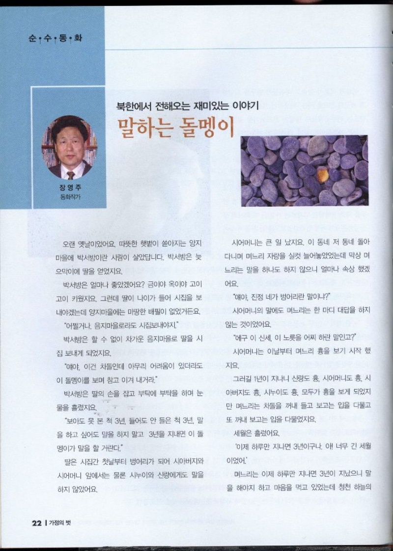 순수・동화  장영주  동화작가  북한에서 전해오는 재미있는 이야기  말하는 돌멩이  오랜 옛날이었어요. 따뜻한 햇볕이 쏟아지는 양지  마을에 박서방이란 사람이 살았답니다. 박서방은 늦  으막이에 딸을 얻었지요.  박서방은 얼마나 좋았겠어요 금이야 옥이야 고이  고이 키웠지요. 그런데 딸이 나이가 들어 시집을 보  내야겠는데 양지마을에는 마땅한 배필이 없었거든요  어쩔거나 음지마을로라도 시집보내야지.  박서방은 할 수 없이 차가운 음지마을로 딸을 시  집 보내게 되었지요.  얘야 이건 차돌인데 아무리 어려움이 있더라도 이 돌멩이를 보며 참고 이겨 내거라.  박서방은 딸의 손을 잡고 부탁에 부탁을 하며 눈  물을 흘렸지요  보아도 못 본 척 3년 들어도 안 들은 척 3년 말  을 하고 싶어도 말을 하지 말고 3년을 지내면 이 돌  멩이가 말을 할 거란다.  딸은 시집간 첫날부터 벙어리가 되어 시아버지와  시어머니 앞에서는 물론 시누이와 신랑에게도 말을  하지 않았어요.  시어머니는 큰 일 났지요. 이 동네 저 동네 돌아 다니며 며느리 자랑을 실컷 늘어놓았었는데 막상 며  느리는 말을 하나도 하지 않으니 얼마나 속상했겠  어요.  얘야 진정 네가 벙어리란 말이냐  시어머니의 말에도 며느리는 한 마디 대답을 하지  않는 것이었어요  에구 이 신세. 이 노릇을 어찌 하란 말인고  시어머니는 이날부터 며느리 흉을 보기 시작 했  지요.  그러길 1년이 지나니 신랑도 흉 시어머니도 흥 시 아버지도 흥 시누이도 흉 모두가 흉을 보게 되었지  만 며느리는 차돌을 꺼내 들고 보고는 입을 다물고  또 꺼내 보고는 입을 다물었지요.  세월은 흘렀어요.  이제 하루만 지나면 3년이구나. 아 너무 긴 세월  이었어  며느리는 이제 하루만 지나면 3년이 지났으니 말  을 해야지 하고 마음을 먹고 있었는데 청천 하늘의 