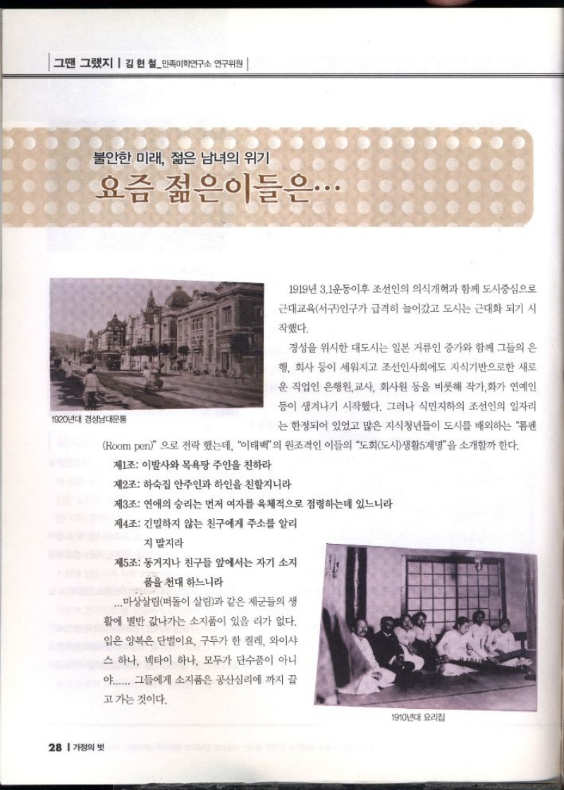 그땐 그랬지  김현철민족미학연구소 연구위원   불안한 미래 젊은 남녀의 위기  요즘 젊은이들은...  1920년대 경성남대문통  1919년 3.1운동이후 조선인의 의식개혁과 함께 도시중심으로  근대교육서구인구가 급격히 늘어갔고 도시는 근대화 되기 시  작했다.  경성을 위시한 대도시는 일본 거류인 증가와 함께 그들의 은  행 회사 등이 세워지고 조선인사회에도 지식기반으로한 새로  운 직업인 은행원교사 회사원 등을 비롯해 작가화가 연예인  등이 생겨나기 시작했다. 그러나 식민지하의 조선인의 일자리  는 한정되어 있었고 많은 지식청년들이 도시를 배외하는 펜  Room pen으로 전락했는데 이태백의 원조격인 이들의 도회도시생활5계명을 소개할까 한다.  제1조 이발사와 목욕탕 주인을 친하라  제2조 하숙집 안주인과 하인을 친할지니라  제3조 연애의 승리는 먼저 여자를 육체적으로 점령하는데 있느니라  제4조 긴밀하지 않는 친구에게 주소를 알리  지 말지라  제5조 동거지나 친구들 앞에서는 자기 소지  품을 천대 하느니라  ...마상살림떠돌이 살림과 같은 제군들의 생  활에 별반 값나가는 소지품이 있을 리가 없다.  입은 양복은 단벌이요 구두가 한 켤레 와이샤  스 하나 넥타이 하나 모두가 단수품이 아니  야...... 그들에게 소지품은 공산심리에 까지 끌  고 가는 것이다