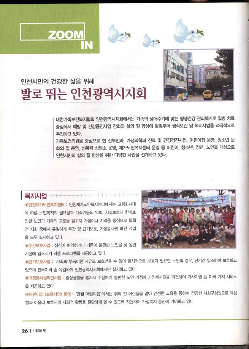 ZOOM  IN  인천시민의 건강한 삶을 위해  발로 뛰는 인천광역시지회  대한가족보건복지협회 인천광역시지회에서는 가족의 생애주기에 맞는 평생건강 관리체계로 질병 치료 중심에서 예방 및 건강증진사업 강화와 삶의 질 향상에 발맞추어 생식보건 및 복지사업을 적극적으로 추진하고 있다.  가족보건의원을 중심으로 한 산부인과 가정의학과 진료 및 건강검진사업 어린이집 운영 청소년 문 화의 집 운영 성폭력 상담소 운영 재가노인복지센터 운영 등 어린이 청소년 장년 노인을 대상으로 인천시민의 삶의 질 향상을 위한 다양한 사업을 전개하고 있다.  복지사업  ●인천재가노인복지센터  인천재가노인복지센터에서는 고령화시대  에 따른 노인복지의 필요성과 가족기능의 약화 시설보호의 한계로 인한 노인과 가족의 고충을 덜고자 가정이나 지역을 중심으로 협회 전 지회 중에서 유일하게 주간 및 단기보호 가정봉사원 파견 사업  을 모두 실시하고 있다.  ◉주간보호사업  심신이 허약하거나 거동이 불편한 노인을 낮 동안  시설에 입소시켜 각종 프로그램을 제공하고 있다.  ◉단기보호사업 가족의 부득이한 사유로 보호받을 수 없어 일시적으로 보호가 필요한 노인의 경우 단기간 입소하여 보호하고  있으며 전국지회 중 유일하게 인천광역시지회에서만 실시하고 있다.  ●가정봉사원파견사업  일상생활을 혼자서 수행하기 불편한 노인 가정에 가정봉사원을 파견하여 가사지원 등 여러 가지 서비스  를 제공하고 있다.  6어린이집 보육사업 운영 만월 어린이집에서는 취학 전 어린들을 맡아 건전한 교육을 통하여 건강한 사회구성원으로 육성 함과 아울러 보호자의 사회적 활동을 원활하게 할 수 있도록 지원하여 가정복지 증진에 기여하고 있다. 