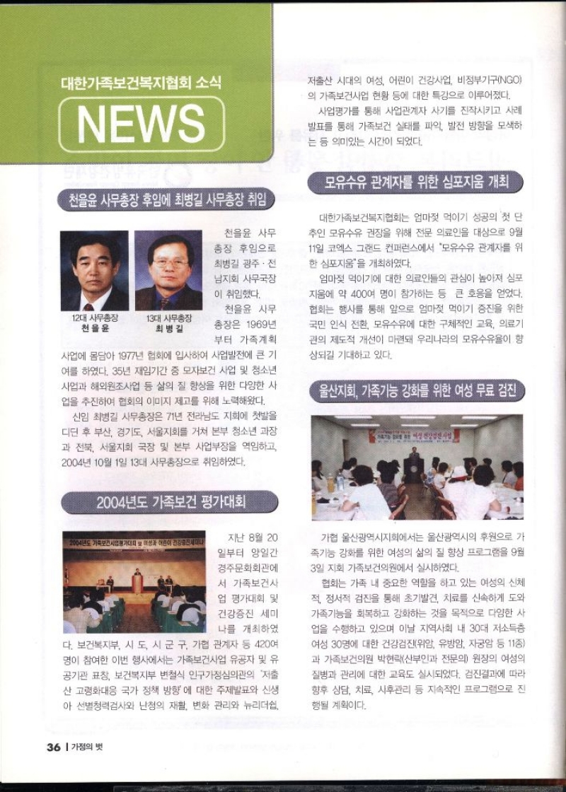 대한가족보건복지협회 소식  NEWS  천을윤 사무총장 후임에 최병길 사무총장 취임  천을윤 사무  총장 후임으로  최병길 광주·전 남지회 사무국장 이 취임했다.  12대 사무총장 천을윤  13대 사무총장 최병길  천을윤 사무  총장은 1969년 부터 가족계획 사업에 몸담아 1977년 협회에 입사하여 사업발전에 큰 기 여를 하였다. 35년 재임기간 중 모자보건 사업 및 청소년 사업과 해외원조사업 등 삶의 질 향상을 위한 다양한 사 업을 추진하여 협회의 이미지 제고를 위해 노력해왔다.  신임 최병길 사무총장은 71년 전라남도 지회에 첫발을 디딘 후 부산 경기도 서울지회를 거쳐 본부 청소년 과장 과 전북 서울지회 국장 및 본부 사업부장을 역임하고  2004년 10월 1일 13대 사무총장으로 취임하였다.  2004년도 가족보건 평가대회  저출산 시대의 여성 어린이 건강사업 비정부기구NGO 의 가족보건사업 현황 등에 대한 특강으로 이루어졌다.  사업평가를 통해 사업관계자 사기를 진작시키고 사례 발표를 통해 가족보건 실태를 파악 발전 방향을 모색하 는 등 의미있는 시간이 되었다.  모유수유 관계자를 위한 심포지움 개최  대한가족보건복지협회는 엄마젖 먹이기 성공의 첫 단 추인 모유수유 권장을 위해 전문 의료인을 대상으로 9월 11일 코엑스 그랜드 컨퍼런스에서 모유수유 관계자를 위 한 심포지움을 개최하였다.  엄마젖 먹이기에 대한 의료인들의 관심이 높아져 심포 지음에 약 400여 명이 참가하는 등 큰 호응을 얻었다. 협회는 행사를 통해 앞으로 엄마젖 먹이기 증진을 위한 국민 인식 전환 모유수유에 대한 구체적인 교육 의료기 관의 제도적 개선이 마련돼 우리나라의 모유수유율이 향 상되길 기대하고 있다.  울산지회 가족기능 강화를 위한 여성 무료 검진  2004년도 가족보건사업청가대회 여성과 어린이 건강증진세이다  지난 8월 20 일부터 양일간  경주문화회관에 서 가족보건사  업 평가대회 및 건강증진 세미 나를 개최하였  다. 보건복지부 시도 시군구 가협 관계자 등 420여 명이 참여한 이번 행사에서는 가족보건사업 유공자 및 유 공기관 표창 보건복지부 변철식 인구가정심의관의 저출 산 고령화대응 국가 정책 방향에 대한 주제발표와 신생 아 선별청력검사와 난청의 재활 변화 관리와 뉴리더쉽  가협 울산광역시지회에서는 울산광역시의 후원으로 가 족기능 강화를 위한 여성의 삶의 질 향상 프로그램을 9월 3일 지회 가족보건의원에서 실시하였다.  협회는 가족 내 중요한 역할을 하고 있는 여성의 신체 적 정서적 검진을 통해 초기발견 치료를 신속하게 도와 가족기능을 회복하고 강화하는 것을 목적으로 다양한 사 업을 수행하고 있으며 이날 지역사회 내 30대 저소득층 여성 30명에 대한 건강검진위암 유방암 자궁암 등 11종 과 가족보건의원 박현락산부인과 전문의 원장의 여성의 질병과 관리에 대한 교육도 실시되었다. 검진결과에 따라 향후 상담 치료 사후관리 등 지속적인 프로그램으로 진 행될 계획이다. 