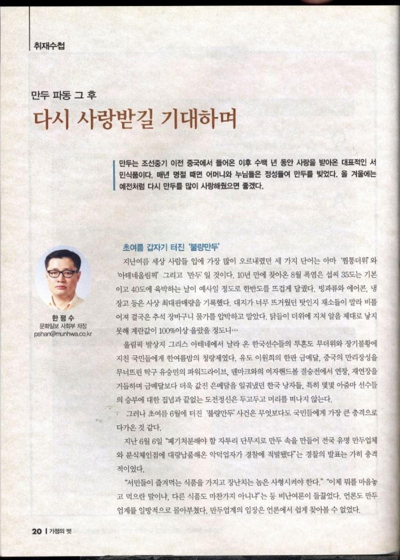 취재수첩  만두 파동 그 후  다시 사랑받길 기대하며  만두는 조선중기 이전 중국에서 들어온 이후 수백 년 동안 사랑을 받아온 대표적인 서 민식품이다. 매년 명절 때면 어머니와 누님들은 정성들여 만두를 빚었다. 올 겨울에는 예전처럼 다시 만두를 많이 사랑해줬으면 좋겠다.  한평수 문화일보 사회부 차장 pshanmunhwa.co.kr   •초여름 갑자기 터진 불량만두  지난여름 세상 사람들 입에 가장 많이 오르내렸던 세 가지 단어는 아마 찜통더위와 아테네올림픽 그리고 만두 일 것이다. 10년 만에 찾아온 8월 폭염은 섭씨 35도는 기본 이고 40도에 육박하는 날이 예사일 정도로 한반도를 뜨겁게 달궜다. 빙과류와 에어콘 냉 장고 등은 사상 최대판매량을 기록했다. 대지가 너무 뜨거웠던 탓인지 채소들이 말라 비틀 어져 결국은 추석 장바구니 물가를 압박하고 말았다. 닭들이 더위에 지쳐 알을 제대로 낳지 못해 계란값이 100이상 올랐을 정도니..  올림픽 발상지 그리스 아테네에서 날라 온 한국선수들의 투혼도 무더위와 장기불황에 지친 국민들에게 한여름밤의 청량제였다. 유도 이원희의 한판 금메달 중국의 만리장성을  무너뜨린 탁구 유승민의 파워드라이브 덴마크와의 여자핸드볼 결승전에서 연장 재연장을 거듭하며 금메달보다 더욱 값진 은메달을 일궈냈던 한국 남자들 특히 몇몇 아줌마 선수들 의 승부에 대한 집념과 끝없는 도전정신은 두고두고 머리를 떠나지 않는다.  그러나 초여름 6월에 터진 불량만두 사건은 무엇보다도 국민들에게 가장 큰 충격으로  다가온 것 같다.  지난 6월 6일 폐기처분해야 할 자투리 단무지로 만두 속을 만들어 전국 유명 만두업체 와 분식체인점에 대량납품해온 악덕업자가 경찰에 적발됐다는 경찰의 발표는 가히 충격  적이었다.  서민들이 즐겨먹는 식품을 가지고 장난치는 놈은 사형시켜야 한다. 이제 뭐를 마음놓 고 먹으란 말이냐 다른 식품도 마찬가지 아니냐는 등 비난여론이 들끓었다. 언론도 만두 업계를 일방적으로 몰아부쳤다. 만두업계의 입장은 언론에서 쉽게 찾아볼 수 없었다