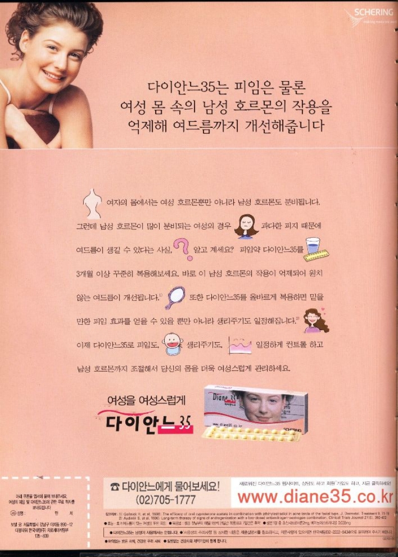 다이안느35는 피임은 물론  여성 몸 속의 남성 호르몬의 작용을 억제해 여드름까지 개선해줍니다  여자의 몸에서는 여성 호르몬뿐만 아니라 남성 호르몬도 분비됩니다.  그런데 남성 호르몬이 많이 분비되는 여성의 경우  과다한 피지 때문에  여드름이 생길 수 있다는 사실  알고 계세요 피임약 다이안느35  3개월 이상 꾸준히 복용해보세요. 바로 이 남성 호르몬의 작용이 억제되어 원치  않는 여드름이 개선됩니다.  또한 다이안느35를 올바르게 복용하면 믿을  만한 피임 효과를 얻을 수 있을 뿐만 아니라 생리주기도 일정해집니다.  이제 다이안느35로 피임도  생리주기도  일정하게 컨트롤 하고  남성 호르몬까지 조절해서 당신의 몸을 더욱 여성스럽게 관리하세요  여성 여성스럽게  Diane 35  다이안느35  diane