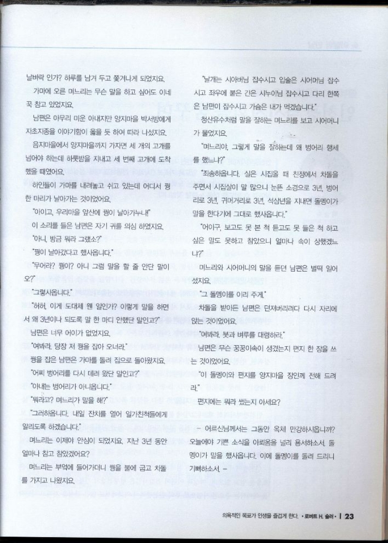 날벼락 인가 하루를 남겨 두고 쫓겨나게 되었지요.  가마에 오른 며느리는 무슨 말을 하고 싶어도 이네  꾹 참고 있었지요.  남편은 아무리 미운 아내지만 양지마을 박서방에게  자초지종을 이야기함이 옳을 듯 하여 따라 나섰지요  음지마을에서 양지마을까지 가자면 세 개의 고개를  넘어야 하는데 하룻밤을 지내고 세 번째 고개에 도착  했을 때였어요  하인들이 가마를 내려놓고 쉬고 있는데 어디서 꿩  한 마리가 날아가는 것이었어요.  아이고 우리마을 앞산에 꿩이 날아가누나  이 소리를 들은 남편은 자기 귀를 의심 하였지요  아니 방금 뭐라그랬소  꿩이 날아갔다고 했사옵니다.  무어라 꿩이 아니 그럼 말을 할 줄 안단 말이  오  그렇사옵니다.  허허 이게 도대체 웬 일인가 이렇게 말을 하면  서 왜 3년이나 되도록 말 한 마디 안했단 말인고  남편은 너무 어이가 없었지요.  여봐라. 당장 저 꿩을 잡아 오너라.  꿩을 잡은 남편은 가마를 돌려 집으로 돌아왔지요.  어찌 벙어리를 다시 데려 왔단 말인고  아내는 벙어리가 아니옵니다.  뭐라고 며느리가 말을 해  그러하옵니다. 내일 잔치를 열어 일가친척들에게  알리도록 하겠습니다.  며느리는 이제야 안심이 되었지요. 지난 3년 동안  얼마나 참고 참았겠어요  며느리는 부엌에 들어가더니 꿩을 불에 굽고 차돌  를 가지고 나왔지요  날개는 시아버님 잡수시고 입술은 시어머님 잡수  시고 좌우에 붙은 간은 시누이님 잡수시고 다리 한쪽  은 남편이 잡수시고 가슴은 내가 먹겠습니다.  청산유수처럼 말을 잘하는 며느리를 보고 시어머니  가 물었지요  며느리야 그렇게 말을 잘하는데 왜 벙어리 행세  를 했느냐  죄송하옵니다. 실은 시집올 때 친정에서 차돌을  주면서 시집살이 말 많으니 눈뜬 소경으로 3년 벙어  리로 3년 귀머거리로 3년 석삼년을 지내면 돌멩이가  말을 한다기에 그대로 했사옵니다.  어이구 보고도 못 본 척 듣고도 못 들은 척 하고  싶은 말도 못하고 참았으니 얼마나 속이 상했겠느  나  며느리와 시어머니의 말을 듣던 남편은 벌떡 일어  섰지요  그 돌멩이를 이리 주게..  차돌을 받아든 남편은 던져버리려다 다시 자리에  앉는 것이었어요.  여봐라 붓과 벼루를 대령하라  남편은 무슨 꿍꿍이속이 생겼는지 편지 한 장을 쓰  는 것이었어요.  이 돌멩이와 편지를 양지마을 장인께 전해 드려  라.  편지에는 뭐라 썼는지 아세요  어르신님께서는 그동안 옥체 만강하시옵니까  오늘에야 기쁜 소식을 아뢰옴을 널리 용서하소서. 돌  멩이가 말을 했사옵니다. 이에 돌멩이를 돌려 드리니  기뻐하소서 