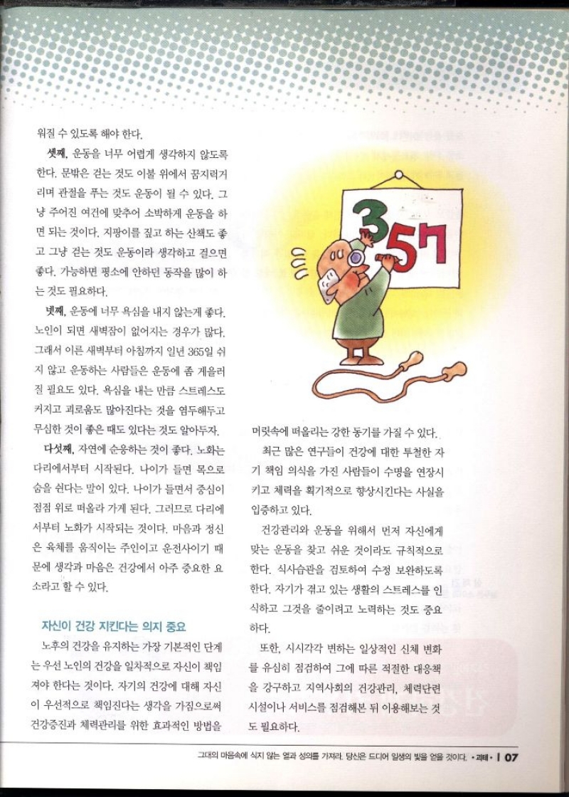 워질 수 있도록 해야 한다.  셋째 운동을 너무 어렵게 생각하지 않도록 한다. 문밖은 걷는 것도 이불 위에서 꿈지럭거 리며 관절을 푸는 것도 운동이 될 수 있다. 그 냥 주어진 여건에 맞추어 소박하게 운동을 하 면 되는 것이다. 지팡이를 짚고 하는 산책도 좋 고 그냥 걷는 것도 운동이라 생각하고 걸으면 좋다. 가능하면 평소에 안하던 동작을 많이 하  는 것도 필요하다.  넷째 운동에 너무 욕심을 내지 않는게 좋다.  노인이 되면 새벽잠이 없어지는 경우가 많다. 그래서 이른 새벽부터 아침까지 일년 365일 쉬  지 않고 운동하는 사람들은 운동에 좀 게을러  질 필요도 있다. 욕심을 내는 만큼 스트레스도 커지고 괴로움도 많아진다는 것을 염두해두고  무심한 것이 좋은 때도 있다는 것도 알아두자.  다섯째 자연에 순응하는 것이 좋다. 노화는 다리에서부터 시작된다. 나이가 들면 목으로  숨을 쉰다는 말이 있다. 나이가 들면서 중심이  점점 위로 떠올라 가게 된다. 그러므로 다리에  서부터 노화가 시작되는 것이다. 마음과 정신  은 육체를 움직이는 주인이고 운전사이기 때  문에 생각과 마음은 건강에서 아주 중요한 요  소라고 할 수 있다.  자신이 건강 지킨다는 의지 중요  노후의 건강을 유지하는 가장 기본적인 단계  는 우선 노인의 건강을 일차적으로 자신이 책임  져야 한다는 것이다. 자기의 건강에 대해 자신 이 우선적으로 책임진다는 생각을 가짐으로써  건강증진과 체력관리를 위한 효과적인 방법을  ༦0S  357  머릿속에 떠올리는 강한 동기를 가질 수 있다.  최근 많은 연구들이 건강에 대한 투철한 자  기 책임 의식을 가진 사람들이 수명을 연장시 키고 체력을 획기적으로 향상시킨다는 사실을  입증하고 있다.  건강관리와 운동을 위해서 먼저 자신에게  맞는 운동을 찾고 쉬운 것이라도 규칙적으로 한다. 식사습관을 검토하여 수정 보완하도록 한다. 자기가 겪고 있는 생활의 스트레스를 인 식하고 그것을 줄이려고 노력하는 것도 중요  하다.  또한 시시각각 변하는 일상적인 신체 변화 를 유심히 점검하여 그에 따른 적절한 대응책 을 강구하고 지역사회의 건강관리 체력단련  시설이나 서비스를 점검해본 뒤 이용해보는 것  도 필요하다. 
