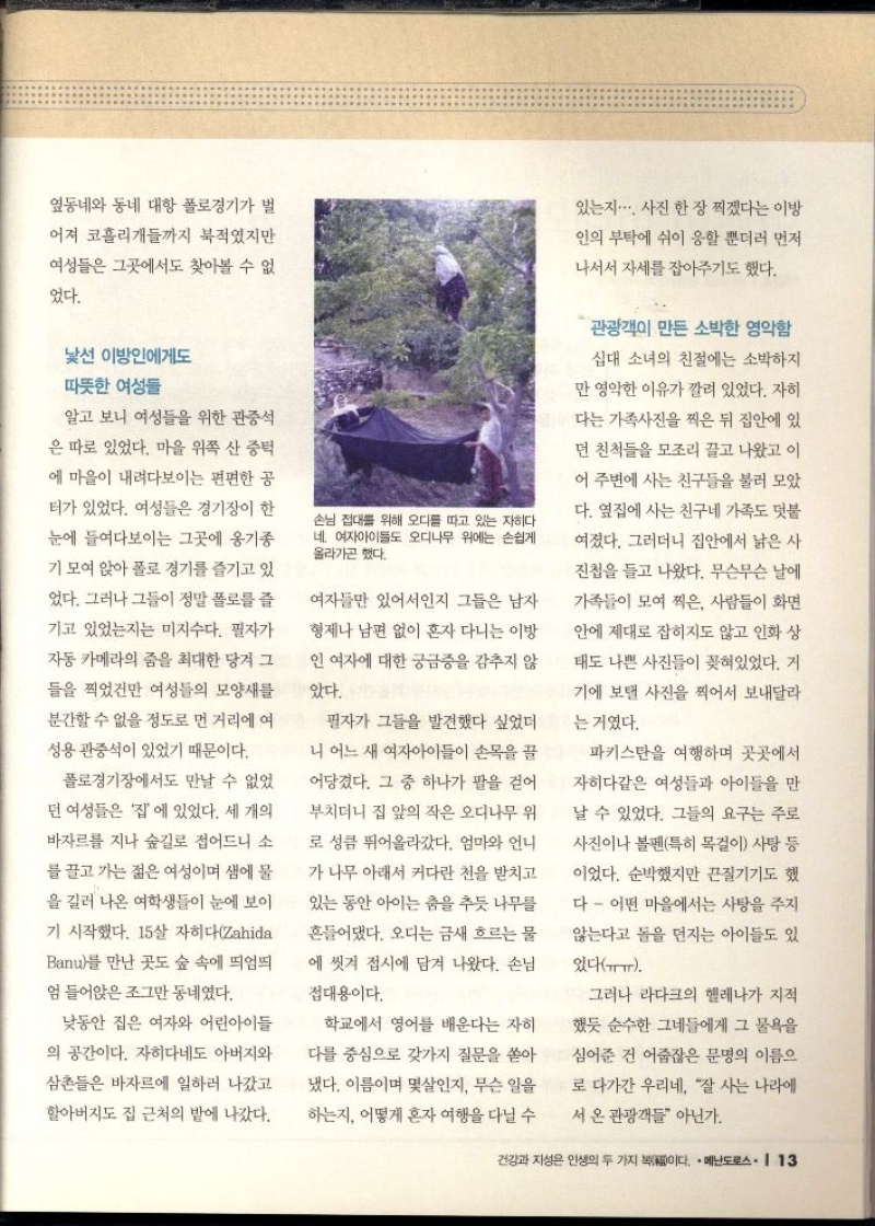 옆동네와 동네 대항 폴로경기가 벌  어져 코흘리개들까지 북적였지만  여성들은 그곳에서도 찾아볼 수 없  었다.  낯선 이방인에게도  따뜻한 여성들  알고 보니 여성들을 위한 관중석  은 따로 있었다. 마을 위쪽 산 중턱  에 마을이 내려다보이는 편편한 공  터가 있었다. 여성들은 경기장이 한  눈에 들여다보이는 그곳에 옹기종  기 모여 앉아 폴로 경기를 즐기고 있  었다. 그러나 그들이 정말 폴로를 즐  기고 있었는지는 미지수다. 필자가  자동 카메라의 줌을 최대한 당겨 그  들을 찍었건만 여성들의 모양새를  분간할 수 없을 정도로 먼 거리에 여  성용 관중석이 있었기 때문이다.  폴로경기장에서도 만날 수 없었  던 여성들은 집에 있었다. 세 개의  바자르를 지나 숲길로 접어드니 소  를 끌고 가는 젊은 여성이며 샘에 물  을 길러 나온 여학생들이 눈에 보이  기 시작했다. 15살 자히다Zahida  Banu를 만난 곳도 숲 속에 띄엄띄  엄 들어앉은 조그만 동네였다.  낮동안 집은 여자와 어린아이들  의 공간이다. 자히다네도 아버지와  삼촌들은 바자르에 일하러 나갔고  할아버지도 집 근처의 밭에 나갔다.  손님 접대를 위해 오디를 따고 있는 자히다 네. 여자아이들도 오디나무 위에는 손쉽게 올라가곤 했다.  여자들만 있어서인지 그들은 남자  형제나 남편 없이 혼자 다니는 이방  인 여자에 대한 궁금증을 감추지 않  았다.  필자가 그들을 발견했다 싶었더  니 어느 새 여자아이들이 손목을 끌  어당겼다. 그 중 하나가 팔을 걷어  부치더니 집 앞의 작은 오디나무 위  로 성큼 뛰어올라갔다. 엄마와 언니  가 나무 아래서 커다란 천을 받치고  있는 동안 아이는 춤을 추듯 나무를  흔들어댔다. 오디는 금새 흐르는 물  에 씻겨 접시에 담겨 나왔다. 손님  접대용이다.  학교에서 영어를 배운다는 자  다를 중심으로 갖가지 질문을 쏟아  냈다. 이름이며 몇살인지 무슨 일을  하는지 어떻게 혼자 여행을 다닐 수  있는지.. 사진 한 장 찍겠다는 이방  인의 부탁에 쉬이 응할 뿐더러 먼저  나서서 자세를 잡아주기도 했다.  관광객이 만든 소박한 영악함  십대 소녀의 친절에는 소박하지  만 영악한 이유가 깔려 있었다. 자히  다는 가족사진을 찍은 뒤 집안에 있  던 친척들을 모조리 끌고 나왔고 이  어 주변에 사는 친구들을 불러 모았  다. 옆집에 사는 친구네 가족도 덧붙  여졌다. 그러더니 집안에서 낡은 사  진첩을 들고 나왔다. 무슨무슨 날에  가족들이 모여 찍은 사람들이 화면  안에 제대로 잡히지도 않고 인화 상  태도 나쁜 사진들이 꽂혀있었다. 거  기에 보탬 사진을 찍어서 보내달라  는 거였다.  파키스탄을 여행하며 곳곳에서  자히다같은 여성들과 아이들을 만  날 수 있었다. 그들의 요구는 주로  사진이나 볼펜특히 목걸이 사탕 등  이었다. 순박했지만 끈질기기도 했  다 어떤 마을에서는 사탕을 주지  않는다고 돌을 던지는 아이들도 있  었다.  그러나 라다크의 헬레나가 지적  했듯 순수한 그네들에게 그 물욕을  심어준 건 어줍잖은 문명의 이름으  로 다가간 우리네 잘 사는 나라에  서 온 관광객들 아닌가. 