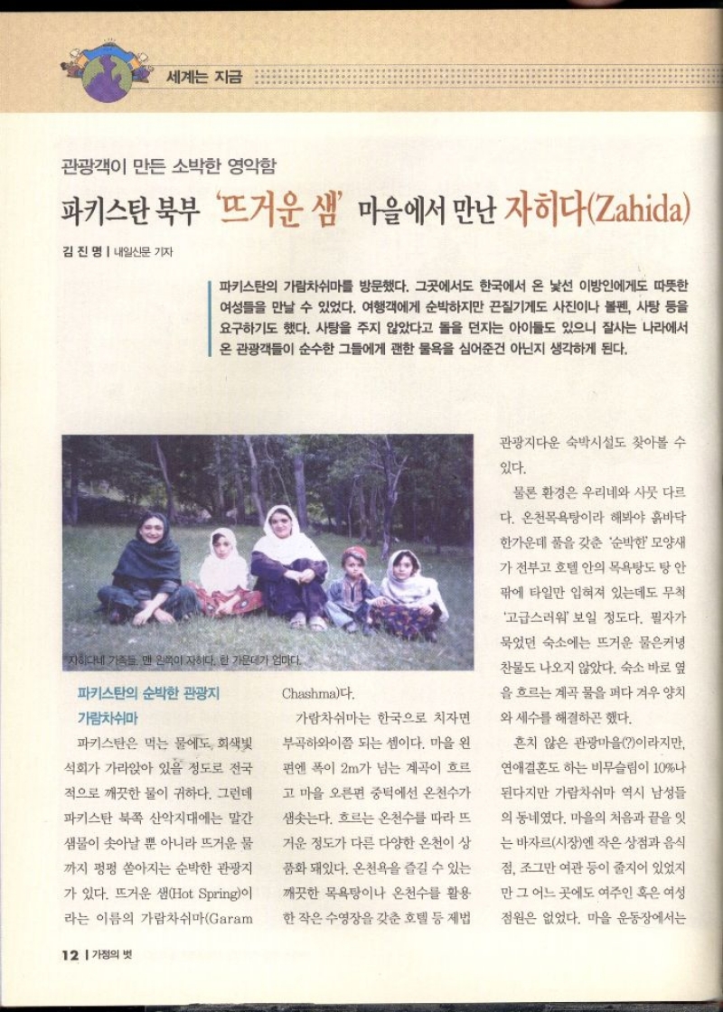 세계는 지금  관광객이 만든 소박한 영악함  파키스탄 북부 뜨거운 샘 마을에서 만난 자히다Zahida  김진명  내일신문 기자  파키스탄의 가람차쉬마를 방문했다. 그곳에서도 한국에서 온 낯선 이방인에게도 따뜻한 여성들을 만날 수 있었다. 여행객에게 순박하지만 끈질기게도 사진이나 볼펜 사탕 등을 요구하기도 했다. 사탕을 주지 않았다고 돌을 던지는 아이들도 있으니 잘사는 나라에서 온 관광객들이 순수한 그들에게 괜한 물욕을 심어준건 아닌지 생각하게 된다.  자하다네 가족들 맨 왼쪽이 자히다. 한 가운데가 엄마다.  파키스탄의 순박한 관광지  Chashma다.  가람차쉬마  파키스탄은 먹는 물에도 회색빛  석회가 가라앉아 있을 정도로 전국  적으로 깨끗한 물이 귀하다. 그런데  파키스탄 북쪽 산악지대에는 말간  샘물이 솟아날 뿐 아니라 뜨거운 물  까지 펑펑 쏟아지는 순박한 관광지  가 있다. 뜨거운 샘Hot Spring이  라는 이름의 가람차쉬마Garam가람차쉬마는 한국으로 치자면  부곡하와이쯤 되는 셈이다. 마을 왼  편엔 폭이 2m가 넘는 계곡이 흐르  고 마을 오른편 중턱에선 온천수가  샘솟는다. 흐르는 온천수를 따라 뜨  거운 정도가 다른 다양한 온천이 상  품화 돼있다. 온천욕을 즐길 수 있는  깨끗한 목욕탕이나 온천수를 활용  한 작은 수영장을 갖춘 호텔 등 제법  관광지다운 숙박시설도 찾아볼 수  있다.  물론 환경은 우리네와 사뭇 다르  다. 온천목욕탕이라 해봐야 흙바닥  한가운데 풀을 갖춘 순박한 모양새  가 전부고 호텔 안의 목욕탕도 탕 안  팎에 타일만 입혀져 있는데도 무척  고급스러워 보일 정도다. 필자가  묵었던 숙소에는 뜨거운 물은커녕  찬물도 나오지 않았다. 숙소 바로 옆  을 흐르는 계곡 물을 퍼다 겨우 양치  와 세수를 해결하곤 했다.  흔치 않은 관광마을이라지만  연애결혼도 하는 비무슬림이 10나  된다지만 가람차쉬마 역시 남성들  의 동네였다. 마을의 처음과 끝을 잇  는 바자르시장엔 작은 상점과 음식  점 조그만 여관 등이 줄지어 있었지  만 그 어느 곳에도 여주인 혹은 여성  점원은 없었다. 마을 운동장에서는 