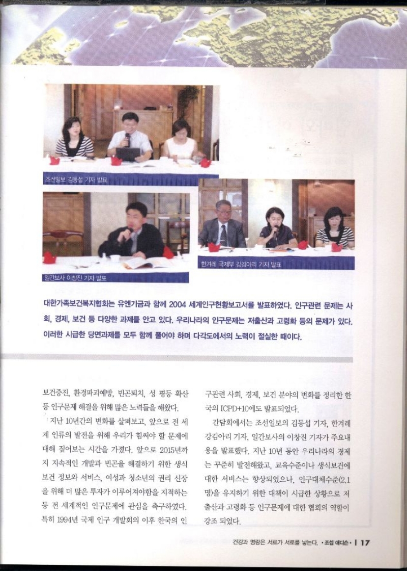 보건증진 환경파괴예방 빈곤퇴치 성 평등 확산 등 인구문제 해결을 위해 많은 노력들을 해왔다.  • 지난 10년간의 변화를 살펴보고 앞으로 전 세 계 인류의 발전을 위해 우리가 힘써야 할 문제에 대해 짚어보는 시간을 가졌다. 앞으로 2015년까  지 지속적인 개발과 빈곤을 해결하기 위한 생식  보건 정보와 서비스 여성과 청소년의 권리 신장 을 위해 더 많은 투자가 이루어져야함을 지적하는 등 전 세계적인 인구문제에 관심을 촉구하였다. 특히 1994년 국제 인구 개발회의 이후 한국의 인  구관련 사회 경제 보건 분야의 변화를 정리한 한 국의 ICPD10에도 발표되었다.  간담회에서는 조선일보의 김동섭 기자 한겨레  강김아리 기자 일간보사의 이창진 기자가 주요내  용을 발표했다. 지난 10년 동안 우리나라의 경제  는 꾸준히 발전해왔고 교육수준이나 생식보건에 대한 서비스는 향상되었으나 인구대체수준2.1  명을 유지하기 위한 대책이 시급한 상황으로 저  출산과 고령화 등 인구문제에 대한 협회의 역할이  강조되었다. 