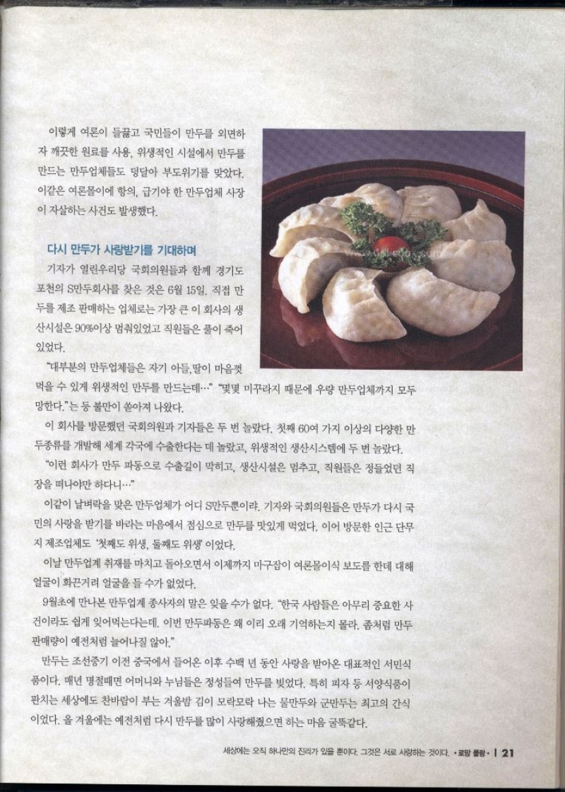 이렇게 여론이 들끓고 국민들이 만두를 외면하 자 깨끗한 원료를 사용 위생적인 시설에서 만두를 만드는 만두업체들도 덩달아 부도위기를 맞았다. 이같은 여론몰이에 항의 급기야 한 만두업체 사장  이 자살하는 사건도 발생했다.  다시 만두가 사랑받기를 기대하며  기자가 열린우리당 국회의원들과 함께 경기도  •포천의 만두회사를 찾은 것은 6월 15일. 직접 만  두를 제조 판매하는 업체로는 가장 큰 이 회사의 생 산시설은 90이상 멈춰있었고 직원들은 풀이 죽어  있었다.  대부분의 만두업체들은 자기 아들딸이 마음껏  먹을 수 있게 위생적인 만두를 만드는데... 몇몇 미꾸라지 때문에 우량 만두업체까지 모두 망한다는 등 불만이 쏟아져 나왔다.  이 회사를 방문했던 국회의원과 기자들은 두 번 놀랐다. 첫째 60여 가지 이상의 다양한 만 두종류를 개발해 세계 각국에 수출한다는 데 놀랐고 위생적인 생산시스템에 두 번 놀랐다.  이런 회사가 만두 파동으로 수출길이 막히고 생산시설은 멈추고 직원들은 정들었던 직 장을 떠나야만 하다니...  이같이 날벼락을 맞은 만두업체가 어디 S만두뿐이랴. 기자와 국회의원들은 만두가 다시 국 민의 사랑을 받기를 바라는 마음에서 점심으로 만두를 맛있게 먹었다. 이어 방문한 인근 단무 지 제조업체도 첫째도 위생 둘째도 위생 이었다.  이날 만두업계 취재를 마치고 돌아오면서 이제까지 마구잡이 여론몰이식 보도를 한데 대해 얼굴이 화끈거리 얼굴을 들 수가 없었다.  9월초에 만나본 만두업계 종사자의 말은 잊을 수가 없다. 한국 사람들은 아무리 중요한 사 건이라도 쉽게 잊어먹는다는데 이번 만두파동은 왜 이리 오래 기억하는지 몰라. 좀처럼 만두 판매량이 예전처럼 늘어나질 않아.  만두는 조선중기 이전 중국에서 들어온 이후 수백 년 동안 사랑을 받아온 대표적인 서민식 품이다. 매년 명절때면 어머니와 누님들은 정성들여 만두를 빚었다. 특히 피자 등 서양식품이 판치는 세상에도 찬바람이 부는 겨울밤 김이 모락모락 나는 물만두와 군만두는 최고의 간식 이었다. 올 겨울에는 예전처럼 다시 만두를 많이 사랑해줬으면 하는 마음 굴뚝같다. 