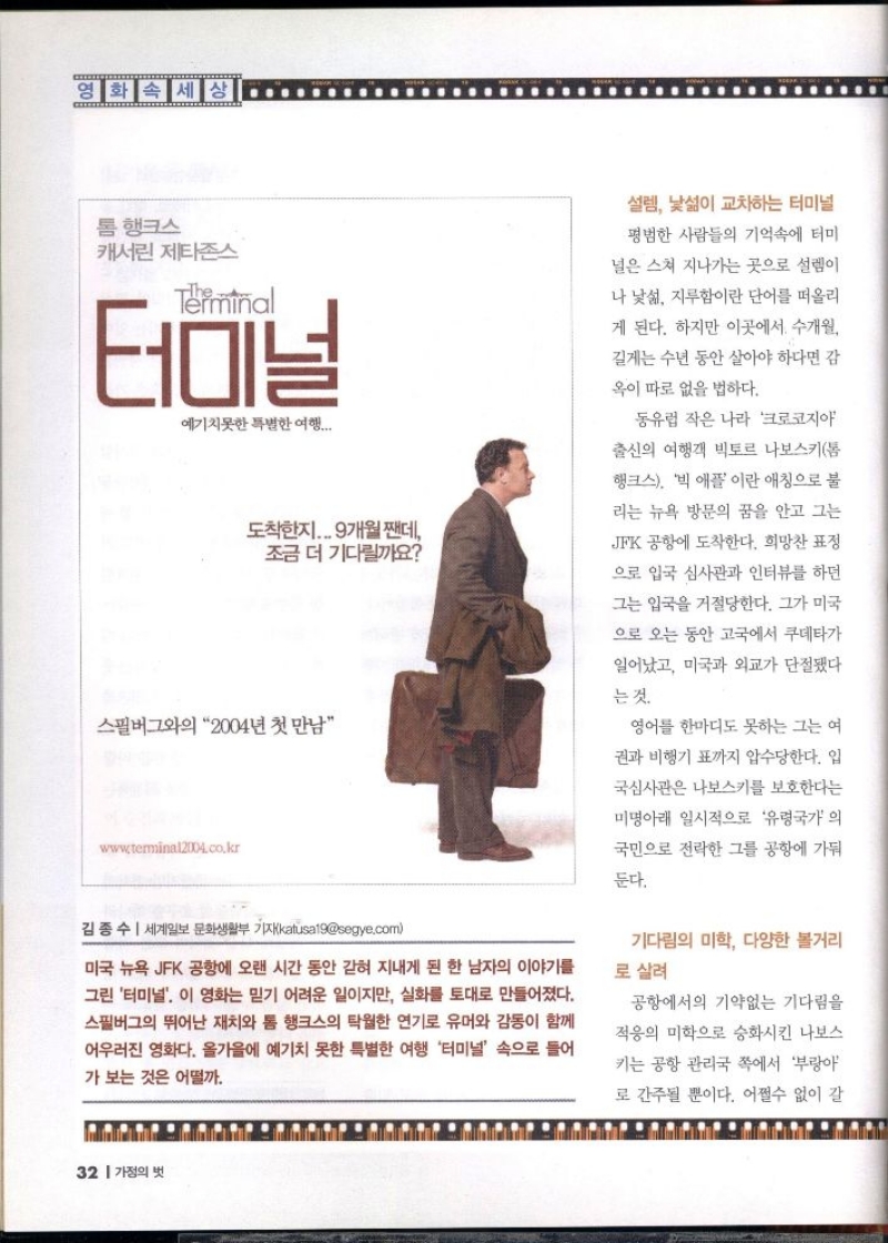 영화 속 세상  톰 행크스  캐서린 제타존스  Terminal  터미널  예기치못한 특별한 여행....  도착한지... 9개월짼데 조금 더 기다릴까요 스필버그와의 2004년 첫 만남  www.terminal2004.co.kr  김종수  세계일보 문화생활부 기자katusa19segye.com  미국 뉴욕 JFK 공항에 오랜 시간 동안 갇혀 지내게 된 한 남자의 이야기를 그린 터미널. 이 영화는 믿기 어려운 일이지만 실화를 토대로 만들어졌다. 스필버그의 뛰어난 재치와 톰 행크스의 탁월한 연기로 유머와 감동이 함께 어우러진 영화다. 올가을에 예기치 못한 특별한 여행 터미널 속으로 들어  가보는 것은 어떨까.  설렘 낯섦이 교차하는 터미널 평범한 사람들의 기억속에 터미  널은 스쳐 지나가는 곳으로 설렘이  나 낯섦 지루함이란 단어를 떠올리  게 된다. 하지만 이곳에서 수개월  길게는 수년 동안 살아야 하다면 감  옥이 따로 없을 법하다.  동유럽 작은 나라 크로코지아  출신의 여행객 빅토르 나보스키톰  행크스 빅 애플이란 애칭으로 불  리는 뉴욕 방문의 꿈을 안고 그는 JFK 공항에 도착한다. 희망찬 표정  으로 입국 심사관과 인터뷰를 하던  그는 입국을 거절당한다. 그가 미국  으로 오는 동안 고국에서 쿠데타가  일어났고 미국과 외교가 단절됐다  는 것.  영어 한마디도 못하는 그는 여  권과 비행기표까지 압수당한다. 입  국심사관은 나보스키를 보호한다는  미명아래 일시적으로 유령국가 의  국민으로 전락한 그를 공항에 가둬  둔다.  기다림의 미학 다양한 볼거리 로 살려  공항에서의 기약없는 기다림을  적응의 미학으로 승화시킨 나보스  키는 공항 관리국 쪽에서 부랑아  로 간주될 뿐이다. 어쩔수 없이 갈 