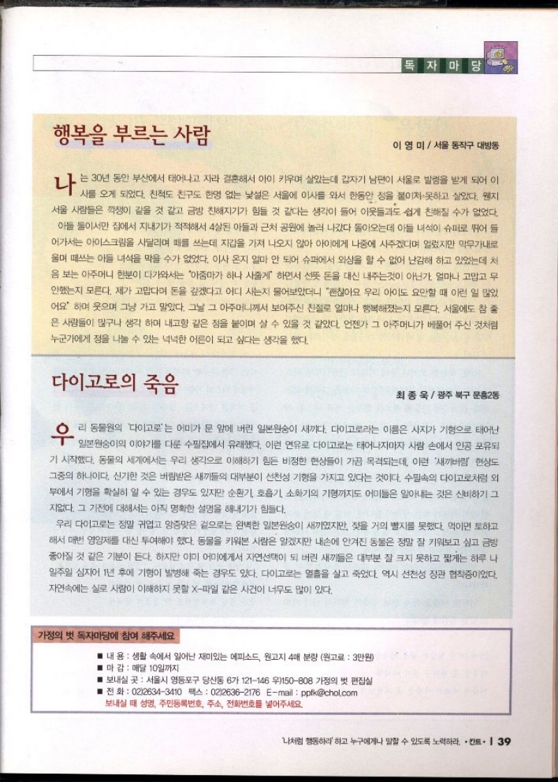 독자마당  행복을 부르는 사람   이영미  서울 동작구 대방동  나 는 30년 동안 부산에서 태어나고 자라 결혼해서 아이 키우며 살았는데 갑자기 남편이 서울로 발령을 받게 되어 이 사를 오게 되었다. 친척도 친구도 한명 없는 낯설은 서울에 이사를 와서 한동안 정을 붙이지 못하고 살았다. 웬지 서울 사람들은 깍쟁이 같을 것 같고 금방 친해지기가 힘들 것 같다는 생각이 들어 이웃들과도 쉽게 친해질 수가 없었다. 아들 둘이서만 집에서 지내기가 적적해서 4살된 아들과 근처 공원에 놀러 나갔다 돌아오는데 아들 녀석이 슈퍼로 뛰어 들 어가서는 아이스크림을 사달라며 떼를 쓰는데 지갑을 가져 나오지 않아 아이에게 나중에 사주겠다며 얼렸지만 막무가내로 울며 떼쓰는 아들 녀석을 막을 수가 없었다. 이사 온지 얼마 안 되어 슈퍼에서 외상을 할 수 없어 난감해 하고 있었는데 처 음 보는 아주머니 한분이 다가와서는 아줌마가 하나 사줄게 하면서 선뜻 돈을 대신 내주는것이 아닌가. 얼마나 고맙고 무 안했는지 모른다. 제가 고맙다며 돈을 갚겠다고 어디 사는지 물어보았더니 괜찮아요 우리 아이도 요만할 때 이런 일 많았 어요 하며 웃으며 그냥 가고 말았다. 그날 그 아주머니께서 보여주신 친절로 얼마나 행복해졌는지 모른다. 서울에도 참 좋 은 사람들이 많구나 생각 하며 내고향 같은 점을 붙이며 살 수 있을 것 같았다. 언젠가 그 아주머니가 베풀어 주신 것처럼 누군가에게 정을 나눌 수 있는 넉넉한 어른이 되고 싶다는 생각을 했다.  다이고로의 죽음   최종욱광주 북구 문흥2동  우리 동물원의 다이고로는 어미가 문 앞에 버린 일본원숭이 새끼다. 다이고로라는 이름은 사지가 기형으로 태어난  일본원숭이의 이야기를 다룬 수필집에서 유래했다. 이런 연유로 다이고로는 태어나자마자 사람 손에서 인공 포유되 기 시작했다. 동물의 세계에서는 우리 생각으로 이해하기 힘든 비정한 현상들이 가끔 목격되는데 이런 새끼버림 현상도 그중의 하나이다. 신기한 것은 버림받은 새끼들의 대부분이 선천성 기형을 가지고 있다는 것이다. 수필속의 다이고로처럼 외 부에서 기형을 확실히 알 수 있는 경우도 있지만 순환기 호흡기 소화기의 기형까지도 어미들은 알아내는 것은 신비하기 그 지없다. 그 기전에 대해서는 아직 명확한 설명을 해내기가 힘들다.  우리 다이고로는 정말 귀엽고 앙증맞은 겉으로는 완벽한 일본원숭이 새끼였지만 젖을 거의 빨지를 못했다. 먹이면 토하고 해서 매번 영양제를 대신 투여해야 했다. 동물을 키워본 사람은 알겠지만 내손에 안겨진 동물은 정말 잘 키워보고 싶고 금방 좋아질 것 같은 기분이 든다. 하지만 이미 어미에게서 자연선택이 되 버린 새끼들은 대부분 잘 크지 못하고 짧게는 하루 나 일주일 심지어 1년 후에 기형이 발병해 죽는 경우도 있다. 다이고로는 열흘을 살고 죽었다. 역시 선천성 장관 협착증이었다. 자연속에는 실로 사람이 이해하지 못할 X파일 같은 사건이 너무도 많이 있다.  가정의 벗 독자마당에 참여 해주세요  내용  생활 속에서 일어난 재미있는 에피소드 원고지 4매 분량 원고료 3만원  ■ 마감 매달 10일까지  ■ 보내실 곳 서울시 영등포구 당산동 6가 121146 우150808 가정의 벗 편집실  ■전화  0226343410 팩스  0226362176 Email  ppfkchol.com  보내실 때 성명 주민등록번호 주소 전화번호를 넣어주세요.  나처럼 행동하라 하고 누구에게나 말할 수 있도록 노력