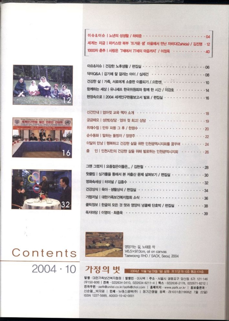 이슈이슈  노년의 성생활하태준.  ・.04  세계는 지금  파키스탄 북부 뜨거운 샘 마을에서 만난 자히다Zahida  김진명 12  1000자 춘추  7세에서 77세의 마음까지  이정옥 사랑은  40  이슈이슈 건강한 노후생활편집실  닥터QA  감기에 잘 걸리는 아이  심재건  06  08  건강한 삶 가족 서로에게 소중한 이름되기이한센  함께하는 세상 유니세프 한국위원회와 함께 한 시간  이강호  현장속으로 2004 세계인구현황보고서 발표  편집실  16  신간안내 엄마젖 교육 책자 소개  18  궁금해요 성상담 · 엄마 젖 최고 상담  19  세계인구현 빨간 언론인 간담회  다.  취재수첩  만두 파동 그후  한평수  20  순수동화말하는 돌멩이  장영주.  22  이달의 만남 행복하고 건강한 삶을 위한 인천광역시지회를 꿈꾸며  24  16  줌인인천시민의 건강한 삶을 위해 발로뛰는 인천광역시지회  26  그땐 그랬지요즘젊은이들은..김현철  핫클립 싱가폴을 통해서 본 저출산 문제 살펴보기편집실  영화속세상 터미널 김종수  건강상식 육아·생활상식편집실  34  가협저널  대한가족보건복지협회 소식  36  32  클릭정보  한글의 모든 것 맛과 영양이 넝쿨째 단호박편집실  독자마당  이영미·최종욱  38  39  Contents  2004.10 가정의 벗  영양가는 길 노태웅 작  145.5×97.0cm oil on canvas  Taewoong RHOSACK Seoul 2004  2004년 10월 1일 매월 1일 발행 제37권 제10호 통권 434호  발행. 대한가족보건복지협회  발행인 이시백  주소. 서울시 영등포구 당산동 6가 121146 150808 0226343410 021263482114  0226362176 0226718212   •전자우편・ppfkunitel.co.krppfkchol.com  홈페이지 www.pptk.or.kr  홍보출판과 신순철 박지영  인쇄 뉴에스엠텍주  정기간행물 등록・라1031호1968년 7월 22일 ISSN 12275689 A000310420001 