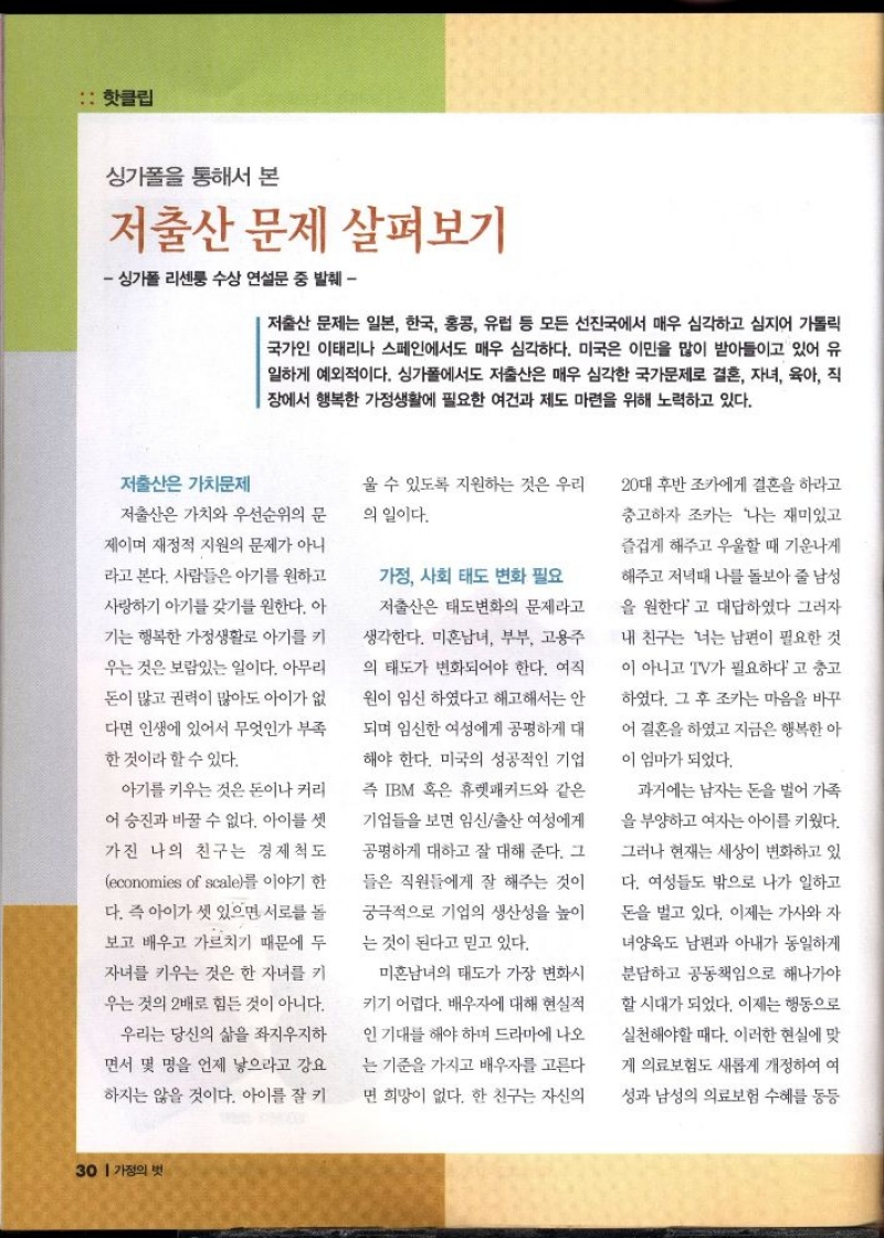 핫클립  싱가폴을 통해서 본  저출산 문제 살펴보기  싱가폴 리센퉁 수상 연설문 중 발췌  저출산 문제는 일본 한국 홍콩 유럽 등 모든 선진국에서 매우 심각하고 심지어 가톨릭 국가인 이태리나 스페인에서도 매우 심각하다. 미국은 이민을 많이 받아들이고 있어 유 일하게 예외적이다. 싱가폴에서도 저출산은 매우 심각한 국가문제로 결혼 자녀 육아 직 장에서 행복한 가정생활에 필요한 여건과 제도 마련을 위해 노력하고 있다.  저출산은 가치문제  저출산은 가치와 우선순위의 문  제이며 재정적 지원의 문제가 아니  라고 본다. 사람들은 아기를 원하고  사랑하기 아기를 갖기를 원한다. 아  기는 행복한 가정생활로 아기를 키  우는 것은 보람있는 일이다. 아무리  돈이 많고 권력이 많아도 아이가 없  다면 인생에 있어서 무엇인가 부족  한 것이라 할 수 있다.  아기를 키우는 것은 돈이나 커리  어 승진과 바꿀 수 없다. 아이를 셋  가진 나의 친구는 경제척도  economies of scale를 이야기 한  다. 즉 아이가 셋 있으면 서로를 돌  보고 배우고 가르치기 때문에 두  자녀를 키우는 것은 한 자녀를 키  우는 것의 2배로 힘든 것이 아니다.  우리는 당신의 삶을 좌지우지하  면서 몇 명을 언제 낳으라고 강요  하지는 않을 것이다. 아이를 잘 키  울 수 있도록 지원하는 것은 우리  의 일이다.  가정 사회 태도 변화 필요  저출산은 태도변화의 문제라고  생각한다. 미혼남녀 부부 고용주  의 태도가 변화되어야 한다. 여직  원이 임신 하였다고 해고해서는 안  되며 임신한 여성에게 공평하게 대  해야 한다. 미국의 성공적인 기업  즉 IBM 혹은 휴렛패커드와 같은  •기업들을 보면 임신출산 여성에게  공평하게 대하고 잘 대해 준다. 그  들은 직원들에게 잘 해주는 것이  궁극적으로 기업의 생산성을 높이  는 것이 된다고 믿고 있다.  미혼남녀의 태도가 가장 변화시  키기 어렵다. 배우자에 대해 현실적  인 기대를 해야하며 드라마에 나오  는 기준을 가지고 배우자를 고른다  면 희망이 없다. 한 친구는 자신의  20대 후반 조카에게 결혼을 하라고  충고하자 조카는 나는 재미있고  즐겁게 해주고 우울할 때 기운나게  해주고 저녁때 나를 돌보아 줄 남성  을 원한다고 대답하였다 그러자  내 친구는 너는 남편이 필요한 것  이 아니고 TV가 필요하다고 충고  하였다. 그 후 조카는 마음을 바꾸  어 결혼을 하였고 지금은 행복한 아  이 엄마가 되었다.  과거에는 남자는 돈을 벌어 가족  을 부양하고 여자는 아이를 키웠다.  그러나 현재는 세상이 변화하고 있  다. 여성들도 밖으로 나가 일하고  돈을 벌고 있다. 이제는 가사와 자  •녀양육도 남편과 아내가 동일하게  분담하고 공동책임으로 해나가야  할 시대가 되었다. 이제는 행동으로  실천해야할 때다. 이러한 현실에 맞  게 의료보험도 새롭게 개정하여 여  성과 남성의 의료보험 수혜를 동등 