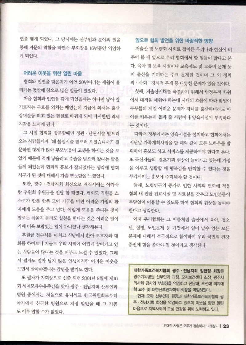 연을 맺게 되었다. 그 당시에는 산부인과 분야의 일을 통해 자문의 역할을 하면서 부회장을 16년동안 역임하 게 되었다.  어려운 이웃을 위한 열린 마음  협회와 인연을 맺은지가 어언 20년이라는 세월이 흘 러가는 동안에 참으로 많은 일들이 있었다.  처음 협회와 인연을 갖게 되었을때는 하나만 낳아 잘 기르자는 구호를 외치는 때였는데 지금에 와서는 출산 장녀운동 펴고 있는 현실로 바뀌게 되어 다시한번 격세 지감을 느끼게 된다  그 시절 협회를 방문할때면 정관 • 난관시술 받으러 오는 사람들에게 왜 불임시술 받으러 오셨습니까 질 문하면 형제가 많아 부모님들이 고생을 하시는 것을 보 았기 때문에 적게 낳을려고 수술을 받으러 왔다는 말을 듣게 되었는데 협회의 홍보가 잘되었다는 생각에 협회 식구가 된 것에 대해서 가슴 뿌듯함을 느꼈었다.  또한 광주·전남지회 회장으로 재직시에는 아가사 랑 후원회 후원금을 전달 할 때였다. 협회도 직원들 스  스로가 한푼 한푼 모아 기금을 마련 어려운 가정의 환  자에게 도움을 주고 있다. 이렇게 도움을 준다는 것이 말로는 쉬울지 몰라도 실천을 한다는 것은 어려운 일이 기에 더욱 보람있는 일이 아니었나 생각해본다.  •후원금 전수식을 마치고 식당에서 환아 보호자와 대 화를 하여보니 지금도 우리 사회에 어렵게 살아가고 있 는 사람들이 많다는 것을 피부로 느낄 수 있었다. 그래 서 필자도 얼마 남지 않은 인생이지만 어려운 이웃을  보면서 살아야겠다는 감명을 받기도 했다.  또 필자가 지회장으로 선출 되던 2001년 8월에 제10 회 세계모유수유주간을 맞아 광주·전남지역 산부인과 병원 중에서는 처음으로 유니세프 한국위원회로부터 아기에게 친근한 병원으로 지정 받았을 때 그 기쁨 도 이루 말할 수가 없었다.  MOOS  앞으로 협회 발전을 위한 바람직한 방향  저출산 및 노령화 사회로 접어든 우리나라 현실에 비 추어 볼 때 앞으로 우리 협회에서 할 일들이 많다고 본 다. 육아 및 보육 시설이나 교육제도 및 교육비 문제 등 이 출산을 기피하는 주요 문제일 것이며 그 외 정치 적·사회·경제적 문제 등 다양한 문제가 있을 것이다.  첫째 저출산시대를 극복하기 위해서 범정부적 차원 에서 대책을 세워야 하는데 시대의 흐름에 따라 맞벌이 부부들의 제일 어려운 문제가 자녀를 출산하더라도 아 이를 키우는데 돌봐 줄 사람이나 양육시설이 부족하다  것이다. 는  따라서 정부에서는 양육시설을 설치하고 협회에서는 지난날 가족계획사업을 할 때와 같이 모든 노하우를 발 휘하여 홍보도 하고 서비스를 제공하여야 한다고 본다. 또 독신자들의 결혼기피 현상이 늘어가고 있는데 가정 을 이루고 생활할 때 행복감을 만끽할 수 있다는 것을  부각시키는 홍보에 주력해야 할 것이다.  둘째 노령인구의 증가로 인한 사회의 변화에 적응  협회 내 전담 진료시설 및 치료실을 갖추고 노인분들이 부담없이 이용할 수 있도록 하여 협회의 위상을 높여야 한다고 생각한다.  이제 우리협회는 그 이름처럼 출산에서 육아 청소 년 질병 노인문제 등 가정에서 일어 날수 있는 모든  문제에 대해서 적극적으로 참여하여 우리 국민의 건강  증진에 힘을 쏟아야 될 것이라고 생각한다.  대한가족보건복지협회 광주·전남지회 임헌정 회장은 광주기독병원 산부인과 과장 모자보건센터 소장 광주시 의사회 감사와 부회장을 역임하고 전남대 조선대 의과대 학 교수 및 대한산부인과학회 회장을 역임하였다.  현재 모아 산부인과 원장과 대한가족보건복지협회 광 주·전남지회 회장을 역임하고 있으며 이웃을 향한 열린 마음으로 지역사회의 모성 건강을 위해 노력하고 있다