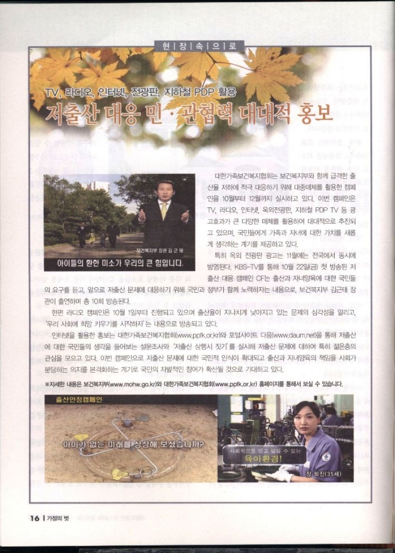 현장속으로  TV 라디오 인터넷 전광판 지하철 PDP 활용  저출산 대응 민관협력 대대적 홍보  보건복지부장관 김근태  아이들의 환한 미소가 우리의 큰 힘입니다.  대한가족보건복지협회는 보건복지부와 함께 급격한 출  산율 저하에 적극 대응하기 위해 대중매체를 활용한 캠페  인을 10월부터 12월까지 실시하고 있다. 이번 캠페인은  TV 라디오 인터넷 옥외전광판 지하철 PDP TV 등 광  고효과가 큰 다양한 매체를 활용하여 대대적으로 추진되  고 있으며 국민들에게 가족과 자녀에 대한 가치를 새롭  게 생각하는 계기를 제공하고 있다.  특히 옥외 전광판 광고는 11월에는 전국에서 동시에  방영된다. KBSTV를 통해 10월 22일금 첫 방송된 저  출산 대응 캠페인 CF는 출산과 자녀양육에 대한 국민들  의 요구를 듣고 앞으로 저출산 문제에 대응하기 위해 국민과 정부가 함께 노력하자는 내용으로 보건복지부 김근태 장  관이 출연하며 총 10회 방송된다.  한편 라디오 캠페인은 10월 1일부터 진행되고 있으며 출산율이 지나치게 낮아지고 있는 문제의 심각성을 알리고  우리 사회에 희망 키우기를 시작하자는 내용으로 방송되고 있다.  ᆞ인터넷을 활용한 홍보는 대한가족보건복지협회www.ppik.or.kr와 포털사이트 다음www.daum.net을 통해 저출산 에 대한 국민들의 생각을 들어보는 설문조사와 저출산 삼행시 짓기를 실시해 저출산 문제에 대하여 특히 젊은층의 관심을 모으고 있다. 이번 캠페인으로 저출산 문제에 대한 국민적 인식이 확대되고 출산과 자녀양육의 책임을 사회가  분담하는 의지를 본격화하는 계기로 국민의 자발적인 참여가 확산될 것으로 기대하고 있다.  ※자세한 내용은 보건복지부www.mohw.go.kr와 대한가족보건복지협회www.ppfk.or.kr 홈페이지를 통해서 보실 수 있습니다. 