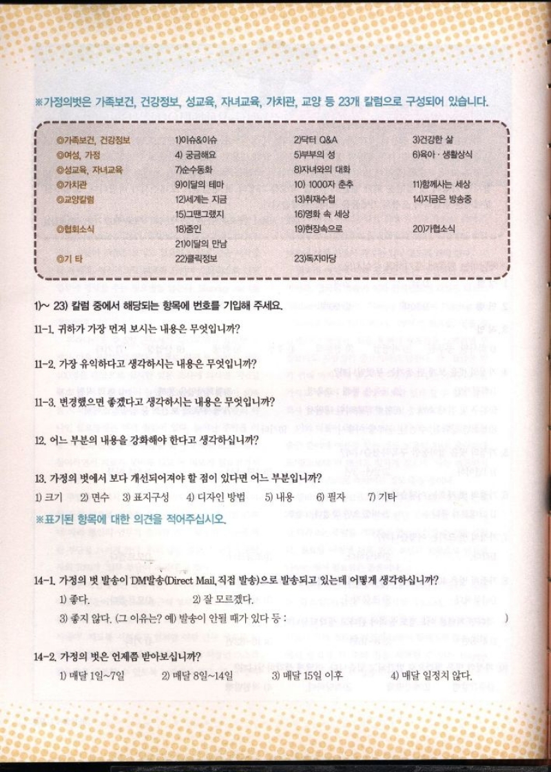 ※가정의벗은 가족보건 건강정보 성교육 자녀교육 가치관 교양 등 23개 칼럼으로 구성되어 있습니다.  ◎가족보건 건강정보 ◎여성 가정  1이슈이슈  2닥터 QA  4 궁금해요  5부부의 성  3건강한 삶  6 육아·생활상식  ◎성교육 자녀교육  순수동화  8자녀와의 대화  ◎가치관  9이달의 테마  10 1000자 춘추  11함께사는 세상  ◎교양칼럼  12세계는 지금  13취재수첩  14지금은 방송중  15그땐그랬지  16영화 속 세상  6협회소식  18중인  19현장속으로  20가협소식  2  만남 1이달의  ◎기타  22클릭정보  23독자마당  123 칼럼 중에서 해당되는 항목에 번호를 기입해 주세요.  111. 귀하가 가장 먼저 보시는 내용은 무엇입니까  112. 가장 유익하다고 생각하시는 내용은 무엇입니까  113. 변경했으면 좋겠다고 생각하시는 내용은 무엇입니까  12. 어느 부분의 내용을 강화해야 한다고 생각하십니까  13. 가정의 벗에서 보다 개선되어져야 할 점이 있다면 어느 부분입니까  1 크기 2 면수 3 표지구성 4 디자인 방법 5 내용 6 필자 7 기타  ※표기된 항목에 대한 의견을 적어주십시오.  141. 가정의 벗 발송이 DM발송Direct Mail 직접 발송으로 발송되고 있는데 어떻게 생각하십니까  1 좋다.  2 잘 모르겠다.  3 좋지 않다. 그 이유는 예 발송이 안될 때가 있다   142. 가정의 벗은 언제쯤 받아보십니까  1 매달 1일7일  2 매달 8일14일  3 매달 15일 이후  4 매달 일정치 않다.   