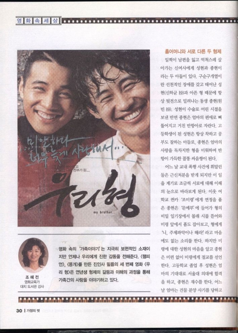 영화속세상 전부가 된...  ...  우리형  조혜전 영화교육가  대치 도서관 강사  my brother...  영화 속의 가족이야기는 지극히 보편적인 소재이  지만 언제나 우리에게 진한 감동을 전해준다. 챔피  언 똥개를 만든 진인사 필름의 세 번째 영화 우  리형은 연년생 형제의 갈등과 이해의 과정을 통해  가족간의 사랑을 이야기하고 있다.  홀어머니와 서로 다른 두 형제  일찍이 남편을 잃고 억척스레 살  아가는 신여사에게 성현과 종현이  라는 두 아들이 있다. 구순구개열이  란 선천적인 장애를 갖고 태어난 성  현신하균과 아픈 형 때문에 항  상 뒷전으로 밀려나는 동생 종현원  빈 扮. 성현이 수술로 어린 시절을  보낸 반면 종현은 엄마의 편애로 뼈  뚤어지고 거친 반항아로 자란다. 고  등학생이 된 성현은 항상 착하고 공  부도 잘하는 아들로 종현은 엄마의  사랑을 독차지한 형을 미워하며 반  항이 가득한 꼴똥싸움짱이 된다.  어느 날 교내 폭행 사건에 휘말린  둘은 근신처분을 받게 되지만 이 일  을 계기로 조금씩 서로에 대해 이해  의 눈으로 바라보게 된다. 이웃 여  학교 퀸카 조미령에게 연정을 품  은 종현은 문예부에 들어가 형의  비밀 일기장에서 몰래 시를 뜯어와  미령 앞에서 폼도 잡아보고 형에게  니 주제파악이나 해라 라고 마음  에도 없는 소리를 한다. 하지만 미  령에 대한 성현의 마음을 알고 종현  은 미련 없이 미령에게 절교를 선언  한다. 고등학교 졸업 후 성현은 엄  마의 기대대로 서울대 의대에 합격  을 하고 종현은 재수를 한다. 어느  날 엄마는 건물 분양 사기를 당하고 