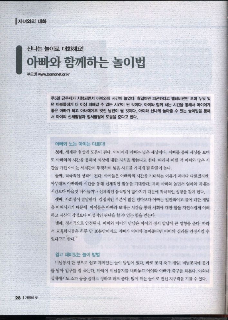 신나는 놀이로 대화해요  아빠와 함께하는 놀이법  부모넷 www.bomonet.or.kr   주5일 근무제가 시행되면서 아이와의 시간이 늘었다. 휴일이면 피곤하다고 텔레비전만 보며 누워 있  •던 아빠들에게 더 이상 피해갈 수 없는 시간이 된 것이다. 아이와 함께 하는 시간을 통해서 아이에게 좋은 아빠가 되고 아내에게도 멋진 남편이 될 것이다. 아이와 신나게 놀아줄 수 있는 놀이법을 통해 서 아이의 신체발달과 정서발달에 도움을 준다고 한다.  아빠와 노는 아이는 다르다  첫째 세계관 형성에 도움이 된다. 아이에게 아빠는 넓은 세상이다. 아빠를 통해 세상을 보며  또 아빠와의 시간을 통해서 세상에 대한 지식을 쌓는다고 한다. 따라서 어릴 적 아빠와 많은 시  간을 가진 아이는 세계관이 뚜렷하며 넓은 사고를 가지게 될 확률이 높다.  둘째 적극적인 성격이 된다. 아이들은 아빠와의 시간을 기대하는 이유가 저마다 다르겠지만  아무래도 아빠와의 시간을 통해 신체적인 활동을 기대한다. 특히 아빠와 놀면서 엄마와 지내는  시간보다 마음껏 뛰어놀거나 신체적인 움직임이 많아지기 때문에 적극적인 성향을 갖게 한다.  셋째 사회성이 발달한다. 감정적인 부분이 많은 엄마보다 아빠는 일반적이고 룰에 대한 개념  을 이해시키기 때문에 아이들은 아빠와 보내는 시간을 통해 사회에 대한 물을 자연스럽게 이해  하고 자신의 감정보다 이성적인 판단을 할 수 있는 힘을 얻는다.  넷째 정서적으로 안정된다. 아빠와 아이의 만남은 아이의 정서 발달에 큰 영향을 준다. 따라  서 교육학자들은 하루 단 10분만이라도 아빠가 아이와 놀아준다면 아이의 심리를 안정시킬 수  있다고도 한다.  쉽고 재미있는 놀이 방법  비닐봉지 한 장으로 쉽고 재미있는 놀이 방법이 있다. 바로 봉지 축구 게임. 비닐봉지에 공기  를 담아 입구를 잘 묶는다. 바닥에 비닐봉지를 내려놓고 아이와 아빠가 축구를 해본다. 야외나  실내에서도 소파 등을 골대로 정하고 해도 좋다. 많이 뛰는 놀이로 전신지구력을 기를 수 있다. 