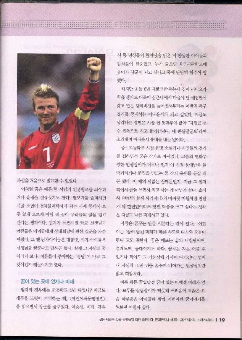 사실을 처음으로 발표할 수 있었다.  이처럼 꿈은 때론 한 사람의 인생행로를 좌우하  거나 운명을 결정짓기도 한다. 별보기를 즐겨하던 시골 소년이 천체물리학자가 되는 사례 등에서 보  듯 알게 모르게 어릴 적 꿈이 우리들의 삶을 밀고 간다는 생각이다. 필자가 어린시절 학교 선생님과  어른들은 아이들에게 장래희망에 관한 질문을 자주  던졌다. 그 땐 남자아이들은 대통령 여자 아이들은  선생님을 꿈꾼다고 답하곤 했다. 실제 그 자신의 꿈  이라기 보다 어른들이 좋아하는 정답이 바로 그  것이었기 때문이기도 했다.  •꿈이 있는 곳에 언제나 미래  필자의 경우에는 초등학교 4년 때였나 지금도  제목을 또렷이 기억하는 책 어린이해동명장전  을 읽으면서 장군을 꿈꾸었다. 이순신 계백 김유  신 등 명장들의 활약상을 읽은 뒤 한동안 아이들과  칼싸움에 열중했고 누가 물으면 육군사관학교에  들어가 장군이 되고 싶다고 목에 단단히 힘주어 말  했다.  하지만 초등6년 때로 기억하는데 집에 라디오가  처음 생기고 더욱이 삼촌네에서 마을에 단 세집만이  갖고 있는 텔레비전을 들이면서부터는 이번엔 축구  경기를 중계하는 아나운서가 되고 싶었다. 지금도  생각나는 장면은 시골 집 툇마루에 앉아 차범근 선  수 왼쪽으로 치고 들어갑니다. 네 쏜살같군요라며 소리내며 아나운서 흉내를 내는 일이다.  중·고등학교 시절 유명 소설가나 시인들의 전기  를 접하면서 꿈은 작가로 바뀌었다. 그들의 변화무  쌍한 인생살이가 너무나 멋져 이 시절 문예반을 들  락거리거나 문집을 만드는 등 작가 흉내를 곧잘 내  곤 했다. 이 때의 턱없는 꿈때문인지 지금 그 언저  리에서 글을 쓰면서 먹고 사는 게 아닌가 싶다. 솔직  히 바람과 함께 사라지다의 마거릿 미첼처럼 언젠 가 딱 한편만이라도 멋진 작품을 쓰고 싶다는 생각  은 지금도 나를 지배하고 있다.  사람은 꿈꾸는 만큼 이룬다는 말이 있다. 어떤  이는 꿈이 담긴 미래가 빠른 속도로 다가와 오늘이  된다고도 말한다. 꿈은 때로는 삶의 나침반이며  설계도며 등대이기도 하다. 꿈꾸는 자는 이룰 수  있거나 적어도 그 가능성에 가까이 다가간다. 언제  나 자신의 10년 뒤를 꿈꾸며 나아가는 인생살이란  밝고 희망차다.  비록 허튼 꿈일망정 꿈이 있는 이에겐 미래가 있  다. 모두들 살림살이가 빠듯해 어려움이 적잖은 요  즘 하루쯤은 아이들과 함께 이런저런 꿈이야기를  해보면 어떨까 싶다. 