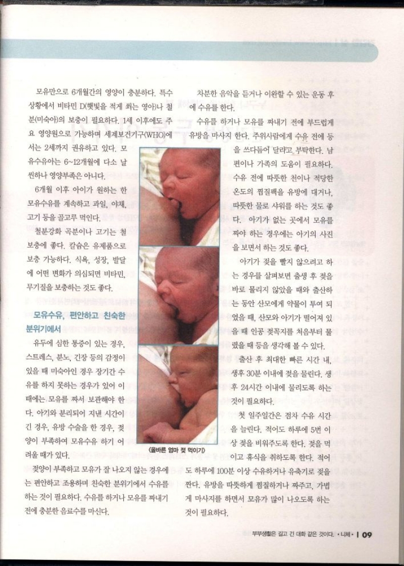 모유만으로 6개월간의 영양이 충분하다. 특수 상황에서 비타민D햇빛을 적게 쐬는 영아나 철 분미숙아의 보충이 필요하다. 1세 이후에도 주 요 영양원으로 가능하며 세계보건기구WHO에  서는 2세까지 권유하고 있다. 모 유수유아는 612개월에 다소 날  씬하나 영양부족은 아니다.  6개월 이후 아이가 원하는 한  모유수유를 계속하고 과일 야채  고기 등을 골고루 먹인다.  철분강화 곡분이나 고기는 철  보충에 좋다. 칼슘은 유제품으로  보충 가능하다. 식욕 성장 발달 에 어떤 변화가 의심되면 비타민 무기질을 보충하는 것도 좋다.  모유수유 편안하고 친숙한 분위기에서  유두에 심한 통증이 있는 경우.  스트레스 분노 긴장 등의 감정이  있을 때 미숙아인 경우 장기간 수  유를 하지 못하는 경우가 있어 이  때에는 모유를 짜서 보관해야 한  다. 아기와 분리되어 지낸 시간이  긴 경우 유방 수술을 한 경우 젖 양이 부족하여 모유수유 하기 어  려울 때가 있다.  차분한 음악을 듣거나 이완할 수 있는 운동 후 수유를 한다. 에  수유를 하거나 모유를 짜내기 전에 부드럽게 유방을 마사지 한다. 주위사람에게 수유 전에 등  을 쓰다듬어 달라고 부탁한다. 남 편이나 가족의 도움이 필요하다.  수유 전에 따뜻한 천이나 적당한 온도의 찜질팩을 유방에 대거나 따뜻한 물로 샤워를 하는 것도 좋  다. 아기가 없는 곳에서 모유를 짜야 하는 경우에는 아기의 사진  을 보면서 하는 것도 좋다.  올바른 엄마 젖 먹이기  젖양이 부족하고 모유가 잘 나오지 않는 경우에 는 편안하고 조용하며 친숙한 분위기에서 수유를 하는 것이 필요하다. 수유를 하거나 모유를 짜내기 전에 충분한 음료수를 마신다.  아기가 젖을 빨지 않으려고 하  는 경우를 살펴보면 출생 후 젖을  바로 물리지 않았을 때와 출산하  는 동안 산모에게 약물이 투여 되  었을 때 산모와 아기가 떨어져 있  을 때 인공 젖꼭지를 처음부터 물 렸을 때 등을 생각해 볼 수 있다.  출산 후 최대한 빠른 시간 내  생후 30분 이내에 젖을 물린다. 생  후 24시간 이내에 물리도록 하는  것이 필요하다.  첫 일주일간은 점차 수유 시간  을 늘린다. 적어도 하루에 5번 이  상 젖을 비워주도록 한다. 젖을 먹  이고 휴식을 취하도록 한다. 적어  도 하루에 100분 이상 수유하거나 유축기로 젖을  짠다. 유방을 따뜻하게 찜질하거나 짜주고 가볍 게 마사지를 하면서 모유가 많이 나오도록 하는  것이 필요하다. 