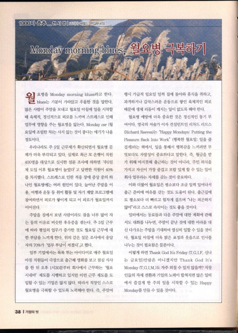 1000자 춘추시 영  코리아헤럴드 편집부국장  Monday morning but 월요병 극복하기  요병을 Monday morning blues라고 한다.  per  많은 사람이 주말을 보내고 월요일 아침에 일을 시작할  때 육체적 정신적으로 피로를 느끼며 스트레스로 인해  업무에 영향을 주는 월요병을 앓는다. Monday car 월  요일에 조립한 차는 사지 않는 것이 좋다는 얘기가 나올  정도이다.  우리나라도 주 5일 근무제가 확산되면서 월요병 문  제가 더욱 부각되고 있다. 실제로 최근 모 은행이 직원  400명을 대상으로 실시한 설문 조사에 의하면 주5일  제 도입 이후 월요병이 늘었다고 답변한 직원이 40  를 차지했다. 스트레스로 인한 적응 장애 증상 중의 하  나인 월요병에는 여러 원인이 있다. 늘어난 주말을 이  용 여행과 운동 등 취미 활동 및 자기 계발 프로그램에  참여하면서 피로가 쌓이게 되고 이 피로가 월요일까지  이어진다.  주말을 집에서 보낸 사람이라도 잠을 너무 많이 자  는 등의 이유로 비슷한 후유증을 겪는다. 주 5일 근무  에 따라 평일의 업무가 증가한 것도 월요일 근무에 대  한 부담을 느끼게 한다. 위의 같은 설문 조사에서 응답  자의 70가 업무 부담이 커졌다고 했다.  일부 기업에서는 톡톡 튀는 아이디어로 매주 월요일  아침 직원들이 극장으로 출근해 영화를 보고 점심 식사  를 한 뒤 오후 1시30분부터 회사에서 근무하는 월요  시네마 제도를 시행하고 있지만 이런 근무 제도를 도  입할 수 있는 기업은 많지 않다. 따라서 직장인 스스로  월요병을 극복할 수 있도록 노력해야 한다. 즉 주말여  행시 가급적 일요일 일찍 집에 돌아와 휴식을 취하고  과격하거나 갑작스러운 운동으로 쌓인 육체적인 피로  때문에 생체 리듬이 깨지는 일이 없도록 해야 한다.  월요병 예방에 더욱 중요한 것은 정신적인 동기 부  여이다. 영국의 저술가이자 컨설턴트인 리차드 리브스  Richard Reeves Happy Mondays Putting the  Pleasure Back Into Work 행복한 월요일 일을 즐  겁게라는 책에서 일을 통해서 행복감을 느끼려면 무  엇보다도 자발성이 중요하다고 말한다. 즉 월급을 받  기 위해 마지못해 출근하는 것이 아니라 주인 의식을  가지고 자신이 가장 즐겁고 보람 있게 할 수 있는 일이  회사 업무라는 자세를 갖는 것이 중요하다.  이와 더불어 월요일은 평소보다 조금 일찍 일어나서  출근 준비에 여유를 갖는 것도 도움이 된다. 출근길에  도 평소보다 더 빠르고 힘차게 걸으며 나는 피곤하지  않아라고 스스로 속삭이는 것도 좋을 것이다.  일터에서는 동료들과 다음 주말에 대한 계획에 관해  서도 대화를 나누면 주말이 끝난 것에 대한 아쉬움 대  신 다가오는 주말을 기대하며 열심히 일할 수 있을 것이  다. 월요일 아침에 더욱 밝은 표정과 웃음으로 인사를  나누는 것이 필요함은 물론이다.  이렇게 하면 Thank God Its Friday T.GIF 신나  는 금요일만큼은 아니겠지만 Thank God Its  Monday T.G.I.M.도 자주 외칠 수 있지 않을까 직장  인들의 자세 전환과 기업의 노력이 합쳐지면 많은 일터 에서 즐겁게 한 주의 일을 시작할 수 있는 Happy  Monday를 만들 수 있을 것이다. 