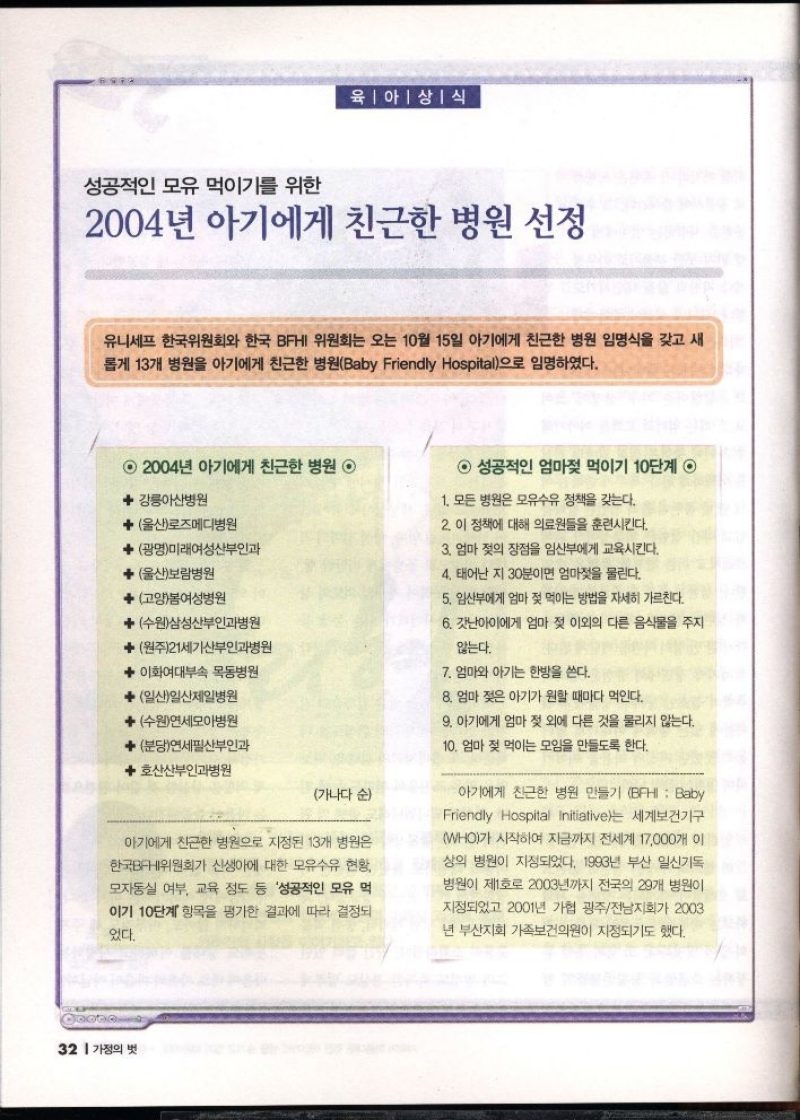 육아상식  성공적인 모유 먹이기를 위한  2004년 아기에게 친근한 병원 선정  유니세프 한국위원회와 한국 BFHI 위원회는 오는 10월 15일 아기에게 친근한 병원 임명식을 갖고 새 롭게 13개 병원을 아기에게 친근한 병원Baby Friendly Hospital으로 임명하였다.  2004년 아기에게 친근한 병원 ◉  강릉아산병원  ★ 울산로즈메디병원  ◆ 광명미래여성산부인과  ◆울산보람병원  고양봄여성병원  수원삼성산부인과병원   원주21세기산부인과병원   이화여대부속 목동병원   일산일산제일병원  수원연세모아병원   분당연세필산부인과  ◆호산산부인과병원  가나다 순  아기에게 친근한 병원으로 지정된 13개 병원은  한국BFHI위원회가 신생아에 대한 모유수유 현황  모자동실 여부 교육 정도 등 성공적인 모유 먹  이기 10단계 항목을 평가한 결과에 따라 결정되  있다.  성공적인 엄마젖 먹이기 10단계 ◉  1. 모든 병원은 모유수유 정책을 갖는다.  2. 이 정책에 대해 의료원들을 훈련시킨다.  3. 엄마 젖의 장점을 임산부에게 교육시킨다.  4. 태어난 지 30분이면 엄마젖을 물린다.  5. 임산부에게 엄마 젖 먹이는 방법을 자세히 가르친다.  6. 갓난아이에게 엄마 젖 이외의 다른 음식물을 주지  않는다.  7. 엄마와 아기는 한방을 쓴다.  8. 엄마 젖은 아기가 원할 때마다 먹인다.  9. 아기에게 엄마 젖 외에 다른 것을 물리지 않는다.  10. 엄마 젖 먹이는 모임을 만들도록 한다.  아기에게 친근한 병원 만들기 BFHI  Baby Friendly Hospital Initiative는 세계보건기구 WHO가 시작하여 지금까지 전세계 17000개 이 상의 병원이 지정되었다. 1993년 부산 일신기독 병원이 제1호로 2003년까지 전국의 29개 병원이  지정되었고 2001년 가협 광주전남지회가 2003 년 부산지회 가족보건의원이 지정되기도 했다. 