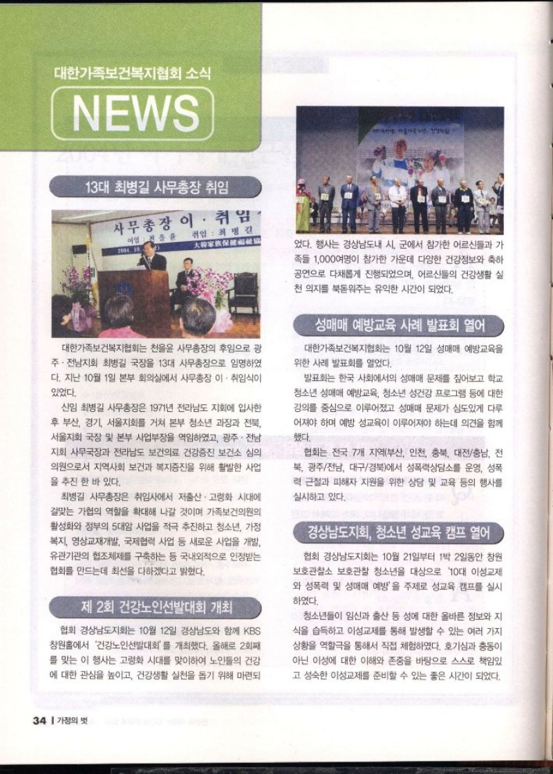 대한가족보건복지협회 소식  NEWS  13대 최병길 사무총장 취임  사무총장 이·취임  2004 10.  취임  최병길 大黄家族保健哥拿  대한가족보건복지협회는 천을윤 사무총장의 후임으로 광 주·전남지회 최병길 국장을 13대 사무총장으로 임명하였 다. 지난 10월 1일 본부 회의실에서 사무총장 이·취임식이  있었다.  신임 최병길 사무총장은 1971년 전라남도 지회에 입사한 후 부산 경기 서울지회를 거쳐 본부 청소년 과장과 전북 서울지회 국장 및 본부 사업부장을 역임하였고 광주·전남 지회 사무국장과 전라남도 보건의료 건강증진 보건소 심의 의원으로서 지역사회 보건과 복지증진을 위해 활발한 사업 을 추진한 바 있다.  최병길 사무총장은 취임사에서 저출산·고령화 시대에  걸맞는 가협의 역할을 확대해 나갈 것이며 가족보건의원의 활성화와 정부의 5대암 사업을 적극 추진하고 청소년 가정 복지 영상교재개발 국제협력 사업 등 새로운 사업을 개발 유관기관의 협조체제를 구축하는 등 국내외적으로 인정받는 협회를 만드는데 최선을 다하겠다고 밝혔다.  제 2회 건강노인선발대회 개최  협회 경상남도지회는 10월 12일 경상남도와 함께 KBS 창원홀에서 건강노인선발대회를 개최했다. 올해로 2회째 를 맞는 이 행사는 고령화 시대를 맞이하여 노인들의 건강 에 대한 관심을 높이고 건강생활 실천을 돕기 위해 마련되  었다. 행사는 경상남도내 시 군에서 참가한 어르신들과 가 족들 1000여명이 참가한 가운데 다양한 건강정보와 축하 공연으로 다채롭게 진행되었으며 어르신들의 건강생활 실 천 의지를 북돋워주는 유익한 시간이 되었다.  성매매 예방교육 사례 발표회 열어  대한가족보건복지협회는 10월 12일 성매매 예방교육을 위한 사례 발표회를 열었다.  발표회는 한국 사회에서의 성매매 문제를 짚어보고 학교 청소년 성매매 예방교육 청소년 성건강 프로그램 등에 대한 강의를 중심으로 이루어졌고 성매매 문제가 심도있게 다루 어져야 하며 예방 성교육이 이루어져야 하는데 의견을 함께 했다.  협회는 전국 7개 지역부산 인천 충북 대전충남 전 북 광주전남 대구경북에서 성폭력상담소를 운영 성폭 력 근절과 피해자 지원을 위한 상담 및 교육 등의 행사를 실시하고 있다.  경상남도지회 청소년 성교육 캠프 열어  협회 경상남도지회는 10월 21일부터 1박 2일동안 창원 보호관찰소 보호관찰 청소년을 대상으로 10대 이성교제 와 성폭력 및 성매매 예방을 주제로 성교육 캠프를 실시 하였다.  청소년들이 임신과 출산 등 성에 대한 올바른 정보와 지 식을 습득하고 이성교제를 통해 발생할 수 있는 여러 가지 상황을 역할극을 통해서 직접 체험하였다. 호기심과 충동이 아닌 이성에 대한 이해와 존중을 바탕으로 스스로 책임있  고 성숙한 이성교제를 준비할 수 있는 좋은 시간이 되었다. 