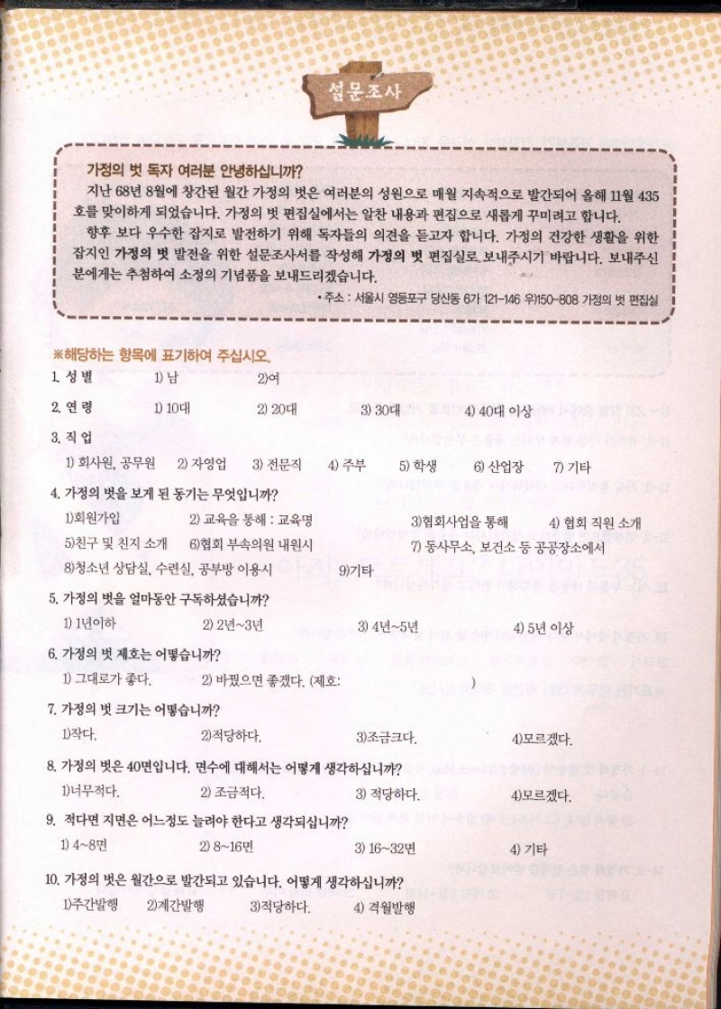 설문조사  가정의 벗 독자 여러분 안녕하십니까  지난 68년 8월에 창간된 월간 가정의 벗은 여러분의 성원으로 매월 지속적으로 발간되어 올해 11월 435 호를 맞이하게 되었습니다. 가정의 벗 편집실에서는 알찬 내용과 편집으로 새롭게 꾸미려고 합니다.  향후 보다 우수한 잡지로 발전하기 위해 독자들의 의견을 듣고자 합니다. 가정의 건강한 생활을 위한 잡지인 가정의 벗 발전을 위한 설문조사서를 작성해 가정의 벗 편집실로 보내주시기 바랍니다. 보내주신 분에게는 추첨하여 소정의 기념품을 보내드리겠습니다.  •주소 서울시 영등포구 당산동 6가 121146 우150808 가정의 벗 편집실  ※해당하는 항목에 표기하여 주십시오. 