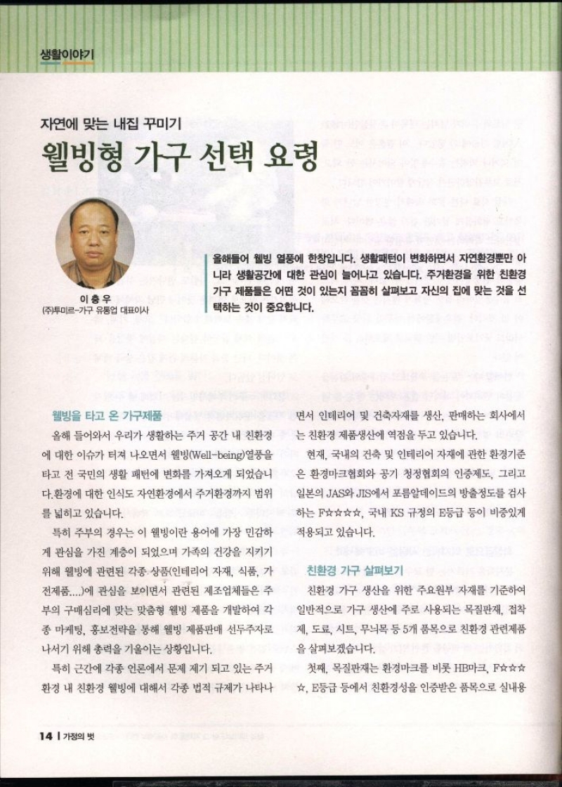 자연에 맞는 내집꾸미기  웰빙형 가구 선택 요령  이충우  주투미르가구 유통업 대표이사  올해들어 웰빙 열풍에 한창입니다. 생활패턴이 변화하면서 자연환경뿐만 아 니라 생활공간에 대한 관심이 늘어나고 있습니다. 주거환경을 위한 친환경 가구 제품들은 어떤 것이 있는지 꼼꼼히 살펴보고 자신의 집에 맞는 것을 선 택하는 것이 중요합니다.  웰빙을 타고 온 가구제품  올해 들어와서 우리가 생활하는 주거 공간 내 친환경  에 대한 이슈가 터져 나오면서 웰빙wellbeing 열풍을  타고 전 국민의 생활 패턴에 변화를 가져오게 되었습니 다. 환경에 대한 인식도 자연환경에서 주거환경까지 범위  를 넓히고 있습니다.  특히 주부의 경우는 이 웰빙이란 용어에 가장 민감하  게 관심을 가진 계층이 되었으며 가족의 건강을 지키기  위해 웰빙에 관련된 각종 상품인테리어 자재 식품 가  전제품...에 관심을 보이면서 관련된 제조업체들은 주  부의 구매심리에 맞는 맞춤형 웰빙 제품을 개발하여 각  종 마케팅 홍보전략을 통해 웰빙 제품판매 선두주자로  나서기 위해 총력을 기울이는 상황입니다.  특히 근간에 각종 언론에서 문제 제기 되고 있는 주거  환경 내 친환경 웰빙에 대해서 각종 법적 규제가 나타나  면서 인테리어 및 건축자재를 생산 판매하는 회사에서  는 친환경 제품생산에 역점을 두고 있습니다.  현재 국내의 건축 및 인테리어 자재에 관한 환경기준  은 환경마크협회와 공기 청정협회의 인증제도 그리고  일본의 JAS와 JIS에서 포름알데이드의 방출정도를 검사  하는☆☆☆☆ 국내 KS 규정의 E등급 등이 비중있게  적용되고 있습니다.  친환경 가구 살펴보기  친환경 가구 생산을 위한 주요원부 자재를 기준하여  일반적으로 가구 생산에 주로 사용되는 목질판재 접착  제 도료 시트 무늬목 등 5개 품목으로 친환경 관련제품  을 살펴보겠습니다.  첫째 목질판재는 환경마크를 비롯 HB마크 ☆☆☆  ☆ 등급 등에서 친환경성을 인증받은 품목으로 실내용 