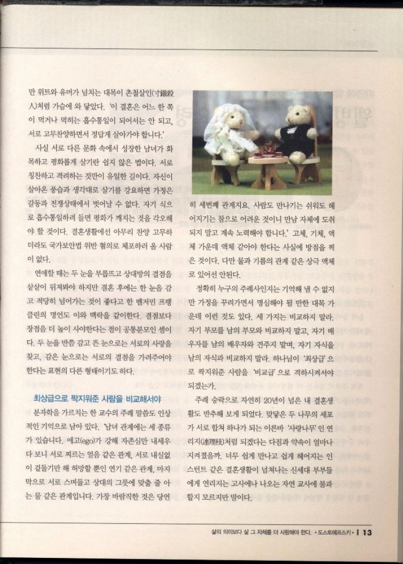 만 위트와 유머가 넘치는 대목이 촌철살인  처럼 가슴에 와 닿았다. 이 결혼은 어느 한 쪽 이 먹거나 먹히는 흡수통일이 되어서는 안 되고 서로 고무찬양하면서 정답게 살아가야 합니다.  사실 서로 다른 문화 속에서 성장한 남녀가 화  목하고 평화롭게 살기란 쉽지 않은 법이다. 서로  칭찬하고 격려하는 것만이 유일한 길이다. 자신이  살아온 풍습과 생각대로 살기를 강요하면 가정은 갈등과 전쟁상태에서 벗어날 수 없다. 자기 식으  로 흡수통일하려 들면 평화가 깨지는 것을 각오해  야 할 것이다. 결혼생활에선 아무리 찬양 고무하 더라도 국가보안법 위반 혐의로 체포하러 올 사람 이 없다.  연애할 때는 두 눈을 부릅뜨고 상대방의 결점을  샅샅이 뒤져봐야 하지만 결혼 후에는 한 눈을 감  고 적당히 넘어가는 것이 좋다고 한 벤저민 프랭  클린의 명언도 이와 맥락을 같이한다. 결점보다 장점을 더 높이 사야한다는 점이 공통분모인 셈이  다. 두 눈을 반쯤 감고 뜬 눈으로는 서로의 사랑을  찾고 감은 눈으로는 서로의 결점을 가려주어야 한다는 표현의 다른 형태이기도 하다.  최상급으로 짝지워준 사람을 비교해서야  분자학을 가르치는 한 교수의 주례 말씀도 인상  적인 기억으로 남아 있다. 남녀 관계에는 세 종류 가 있습니다. 에고ego가 강해 자존심만 내세우 다 보니 서로 찌르는 얼음 같은 관계 서로 내실없 이 겉돌기만 해 허망할 뿐인 연기 같은 관계. 마지  막으로 서로 스며들고 상대의 그릇에 맞출 줄 아 는 물 같은 관계입니다. 가장 바람직한 것은 당연  히 세번째 관계지요. 사람도 만나기는 쉬워도 헤  어지기는 참으로 어려운 것이니 만남 자체에 도취  되지 말고 계속 노력해야 합니다. 고체 기체 액 체 가운데 액체 같아야 한다는 사실에 방점을 찍  은 것이다. 다만 물과 기름의 관계 같은 상극 액체  로 있어선 안된다.  정확히 누구의 주례사인지는 기억해 낼 수 없지  만 가정을 꾸려가면서 명심해야 될 만한 대목 가  운데 이런 것도 있다. 세 가지는 비교하지 말라.  자기 부모를 남의 부모와 비교하지 말고 자기 배  우자를 남의 배우자와 견주지 말며 자기 자식을  남의 자식과 비교하지 말라. 하나님이 최상급으 로 짝지워준 사람을 비교급으로 격하시켜서야 되겠는가.  주례 승락으로 자연히 20년이 넘은 내 결혼생 활도 반추해 보게 되었다. 맞닿은 두 나무의 세포  가 서로 합쳐 하나가 되는 이른바 사랑나무 인 연  리지처럼 되겠다는 다짐과 약속이 얼마나  지켜졌을까. 너무 쉽게 만나고 쉽게 헤어지는 인  스턴트 같은 결혼생활이 넘쳐나는 신세대 부부들 에게 연리지는 고사에나 나오는 자연 교사에 불과  할지 모르지만 말이다. 