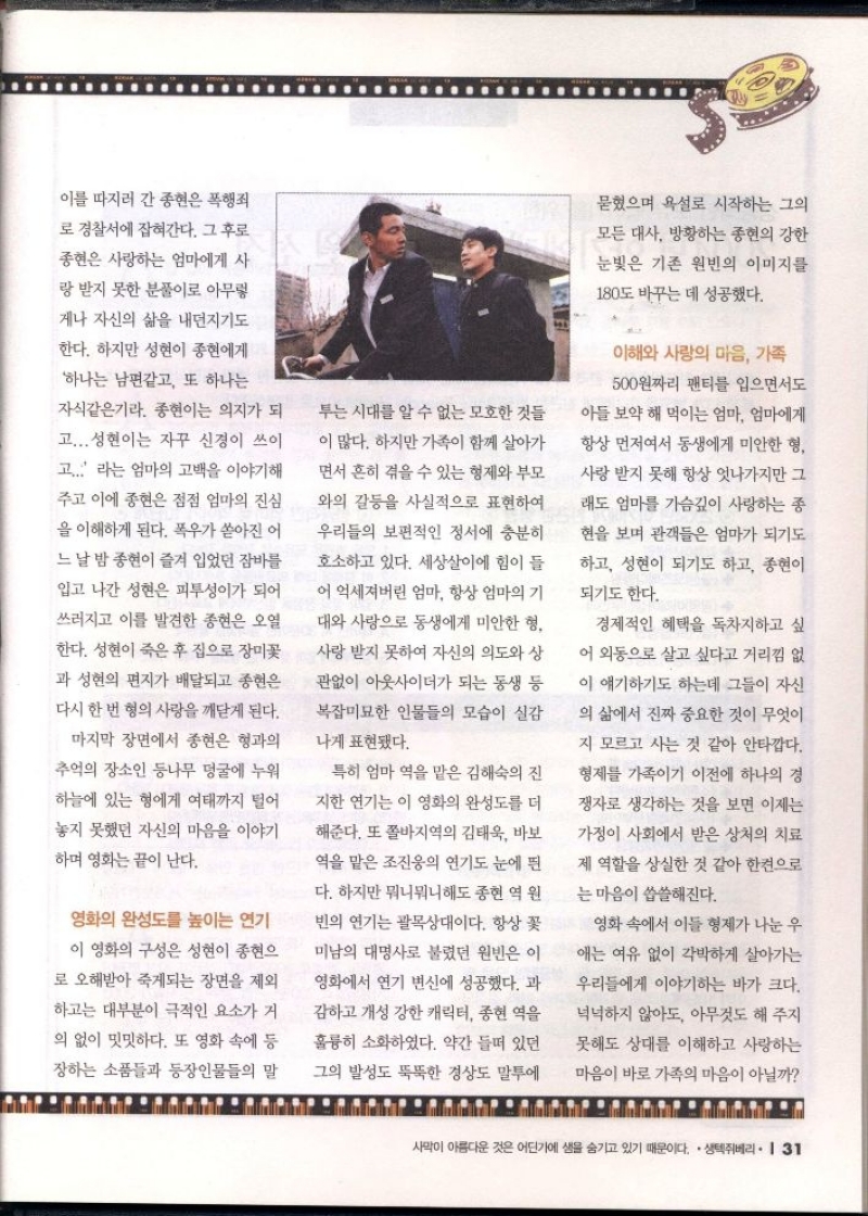 이를 따지러 간 종현은 폭행죄  로 경찰서에 잡혀간다. 그 후로  종현은 사랑하는 엄마에게 사  랑 받지 못한 분풀이로 아무렇  게나 자신의 삶을 내던지기도  한다. 하지만 성현이 종현에게  하나는 남편같고 또 하나는  자식같은기라. 종현이는 의지가 되  고...성현이는 자꾸 신경이 쓰이  고... 라는 엄마의 고백을 이야기해  주고 이에 종현은 점점 엄마의 진심  을 이해하게 된다. 폭우가 쏟아진 어  느 날 밤 종현이 즐겨 입었던 잠바를  입고 나간 성현은 피투성이가 되어  쓰러지고 이를 발견한 종현은 오열  한다. 성현이 죽은 후 집으로 장미꽃  과 성현의 편지가 배달되고 종현은  다시 한 번 형의 사랑을 깨닫게 된다.  마지막 장면에서 종현은 형과의  추억의 장소인 등나무 덩굴에 누워  하늘에 있는 형에게 여태까지 털어  놓지 못했던 자신의 마음을 이야기  하며 영화는 끝이 난다.  영화의 완성도를 높이는 연기  이 영화의 구성은 성현이 종현으  로 오해받아 죽게되는 장면을 제외  하고는 대부분이 극적인 요소가 거  의 없이 밋밋하다. 또 영화 속에 등  장하는 소품들과 등장인물들의 말  투는 시대를 알 수 없는 모호한 것들  이 많다. 하지만 가족이 함께 살아가  면서 흔히 겪을 수 있는 형제와 부모  와의 갈등을 사실적으로 표현하여  우리들의 보편적인 정서에 충분히  호소하고 있다. 세상살이에 힘이 들  어 억세져버린 엄마 항상 엄마의 기  대와 사랑으로 동생에게 미안한 형  사랑받지 못하여 자신의 의도와 상  관없이 아웃사이더가 되는 동생 등  복잡미묘한 인물들의 모습이 실감  나게 표현됐다.  특히 엄마 역을 맡은 김해숙의 진  지한 연기는 이 영화의 완성도를 더  해준다. 또 쫄바지역의 김태욱 바보  역을 맡은 조진웅의 연기도 눈에 띈  다. 하지만 뭐니뭐니해도 종현 역 원 빈의 연기는 괄목상대이다. 항상 꽃 미남의 대명사로 불렸던 원빈은 이  영화에서 연기 변신에 성공했다. 과  감하고 개성 강한 캐릭터 종현 역을  훌륭히 소화하였다. 약간 들떠 있던  그의 발성도 뚝뚝한 경상도 말투에  묻혔으며 욕설로 시작하는 그의  모든 대사 방황하는 종현의 강한  눈빛은 기존 원빈의 이미지를  180도 바꾸는 데 성공했다.  이해와 사랑의 마음 가족  500원짜리 팬티를 입으면서도  아들 보약 해 먹이는 엄마 엄마에게  항상 먼저여서 동생에게 미안한 형  사랑 받지 못해 항상 엇나가지만 그  래도 엄마를 가슴깊이 사랑하는 종  현을 보며 관객들은 엄마가 되기도  하고 성현이 되기도 하고 종현이  되기도 한다.  경제적인 혜택을 독차지하고 싶  어 외동으로 살고 싶다고 거리낌 없  이 얘기하기도 하는데 그들이 자신  의 삶에서 진짜 중요한 것이 무엇이  지 모르고 사는 것 같아 안타깝다.  형제를 가족이기 이전에 하나의 경  쟁자로 생각하는 것을 보면 이제는  가정이 사회에서 받은 상처의 치료  제 역할을 상실한 것 같아 한켠으로  는 마음이 씁쓸해진다.  영화 속에서 이들 형제가 나눈 우  애는 여유 없이 각박하게 살아가는  우리들에게 이야기하는 바가 크다.  넉넉하지 않아도 아무것도 해 주지  못해도 상대를 이해하고 사랑하는  마음이 바로 가족의 마음이 아닐까 