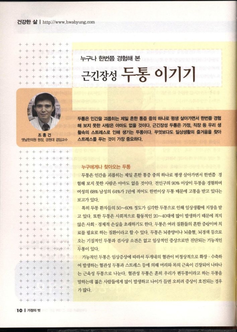 누구나 한번쯤 경험해 본 근긴장성 두통 이기기   조홍건  옛날한의원 원장 경원대 겸임교수   두통은 인간을 괴롭히는 제일 흔한 통증 중의 하나로 평생 살아가면서 한번쯤 경험 해 보지 못한 사람은 아마도 없을 것이다. 근긴장성 두통은 가정 직장 등 우리 생 활속의 스트레스로 인해 생기는 두통이다. 무엇보다도 일상생활의 즐거움을 찾아 스트레스를 푸는 것이 가장 중요하다.                  누구에게나 찾아오는 두통  두통은 인간을 괴롭히는 제일 흔한 통증 중의 하나로 평생 살아가면서 한번쯤 경  험해 보지 못한 사람은 아마도 없을 것이다. 전인구의 90 이상이 두통을 경험하며  여성의 68 남성의 64가 1년에 적어도 한번이상 두통 때문에 고통을 받고 있다는  보고가 있다.  특히 두통 환자들의 5060 정도가 심각한 두통으로 인해 일상생활에 지장을 받 고 있다. 또한 두통은 사회적으로 활동적인 2040대에 많이 발생하기 때문에 적지 않은 사회·경제적 손실을 초래하기도 한다. 두통은 여러 질환들의 흔한 증상이며 치 료를 필요로 하는 질환이라고 할 수 있다. 두통은 뇌종양이나 뇌출혈 뇌경색 등으로 오는 기질적인 두통과 검사상 소견은 없고 임상적인 증상으로만 진단되는 기능적인  두통이 있다.  기능적인 두통은 임상증상에 따라서 두개내의 혈관이 비정상적으로 확장. 수축하 여 발생하는 혈관성 두통과 스트레스 등에 의해 머리와 목의 근육이 긴장되어 나타나 는 근육성 두통으로 나눈다. 혈관성 두통은 흔히 우리가 편두통이라고 하는 두통을 말하는데 젊은 사람들에게 많이 발생하고 나이가 들면 오히려 증상이 호전되는 경우  가 많다. 